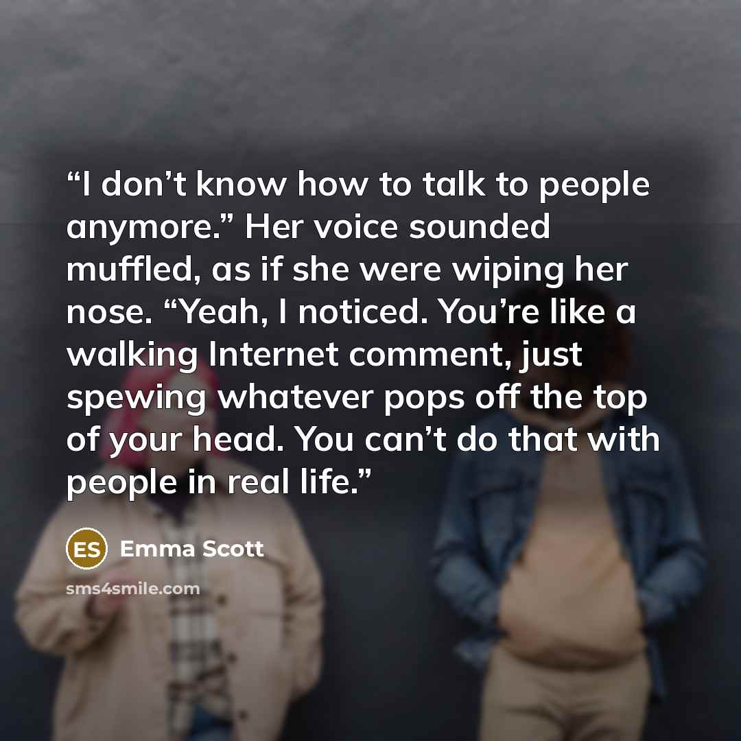 “I don’t know how to talk to people anymore.” Her voice sounded muffled, as if she were wiping her nose. “Yeah, I noticed. You’re like a walking Internet comment, just spewing whatever pops off the top of your head. You can’t do that with people in real life.” quote by Emma Scott