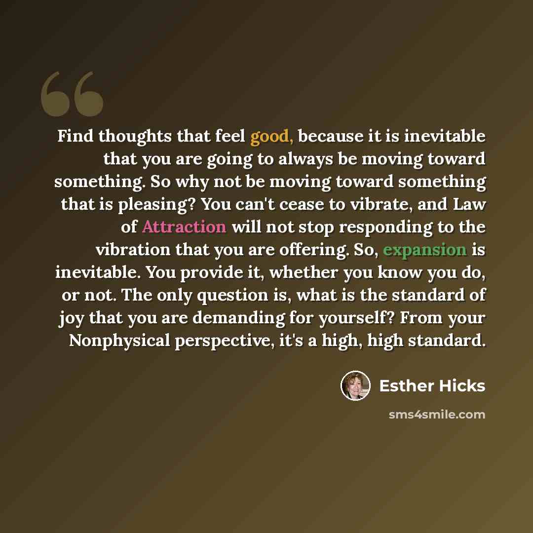 “Find thoughts that feel good, because it is inevitable that you are going to always be moving toward something. So why not be moving toward something that is pleasing? You can't cease to vibrate, and Law of Attraction will not stop responding to the vibration that you are offering. So, expansion…” quote by Esther Hicks