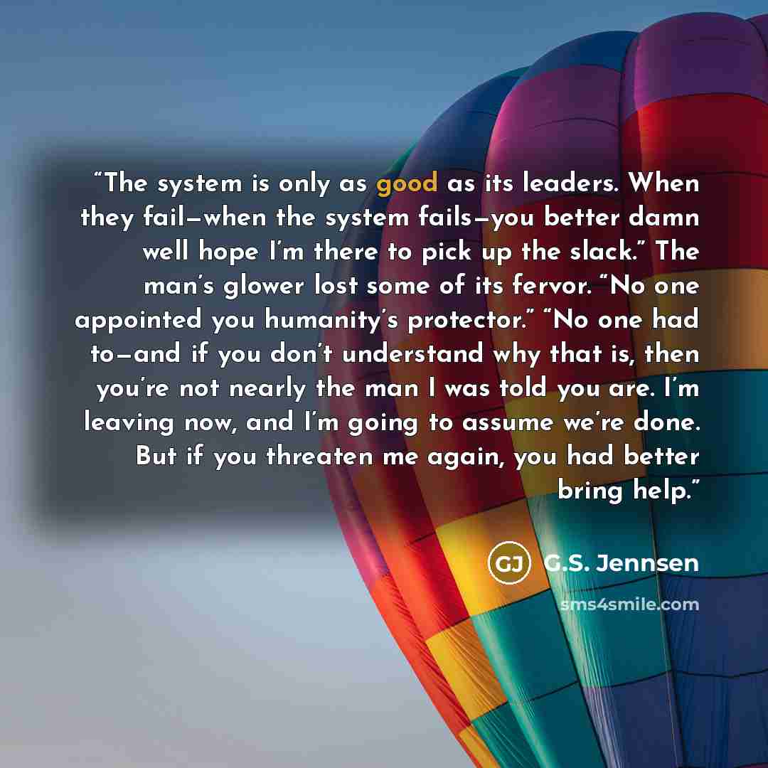“The system is only as good as its leaders. When they fail—when the system fails—you better damn well hope I’m there to pick up the slack.” The man’s glower lost some of its fervor. “No one appointed you humanity’s protector.” “No one had to—and if you don’t understand why that is, then you’re not…” quote by G.S. Jennsen
