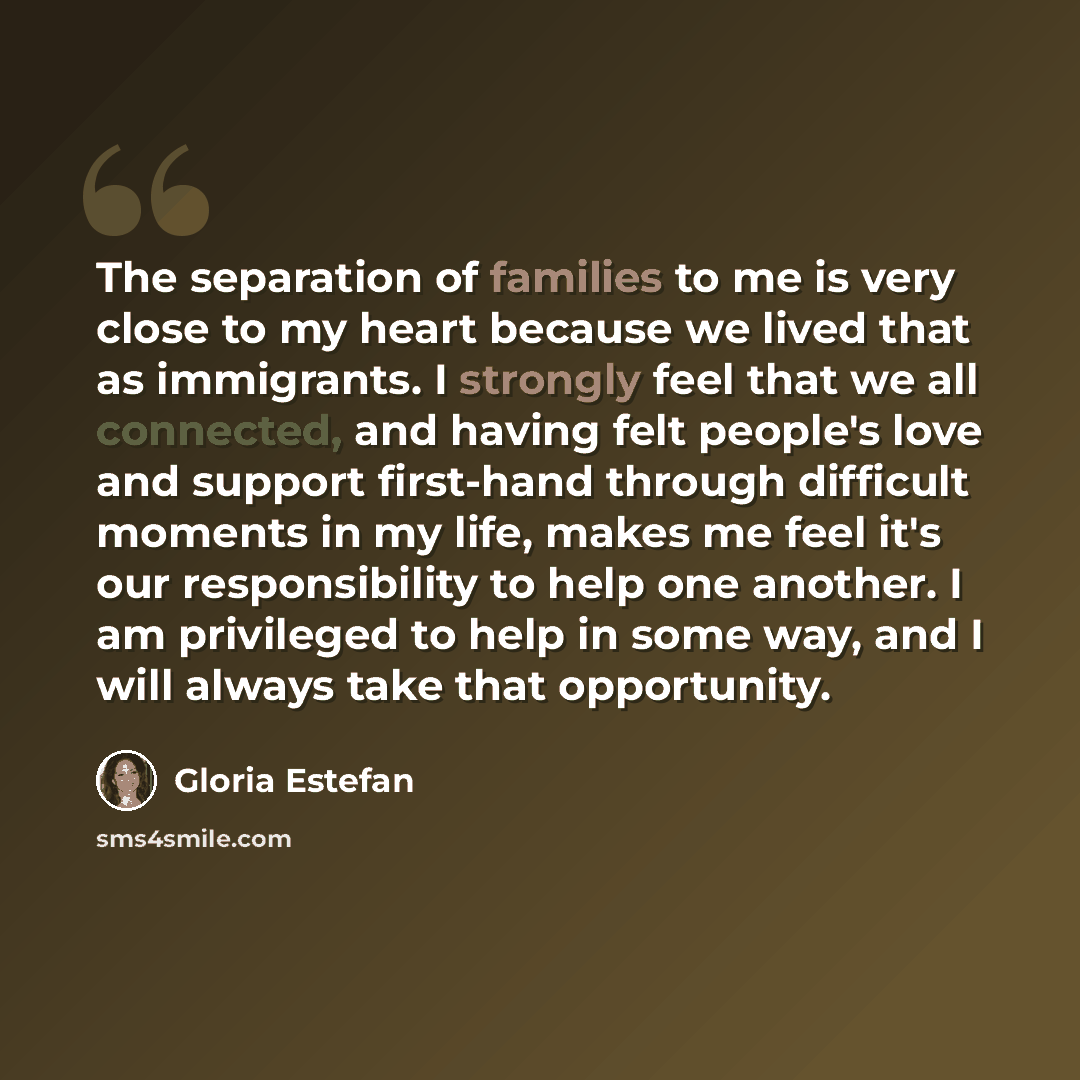 “The separation of families to me is very close to my heart because we lived that as immigrants. I strongly feel that we all connected, and having felt people's love and support first-hand through difficult moments in my life, makes me feel it's our responsibility to help one another. I am…” quote by Gloria Estefan