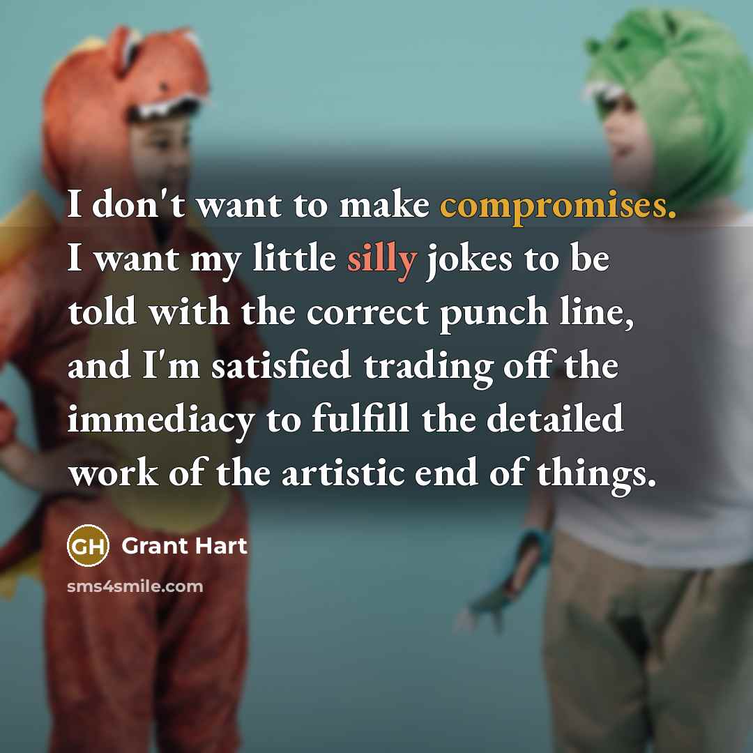 “I don't want to make compromises. I want my little silly jokes to be told with the correct punch line, and I'm satisfied trading off the immediacy to fulfill the detailed work of the artistic end of things.” quote by Grant Hart