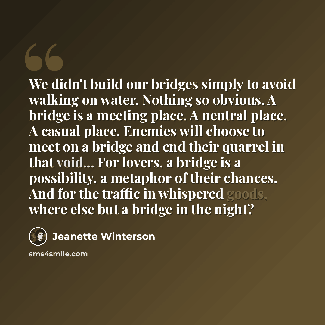 “We didn't build our bridges simply to avoid walking on water. Nothing so obvious. A bridge is a meeting place. A neutral place. A casual place. Enemies will choose to meet on a bridge and end their quarrel in that void... For lovers, a bridge is a possibility, a metaphor of their chances. And for…” quote by Jeanette Winterson
