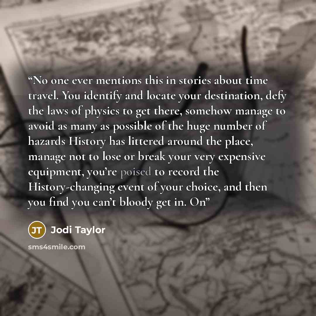 “No one ever mentions this in stories about time travel. You identify and locate your destination, defy the laws of physics to get there, somehow manage to avoid as many as possible of the huge number of hazards History has littered around the place, manage not to lose or break your very expensive…” quote by Jodi Taylor