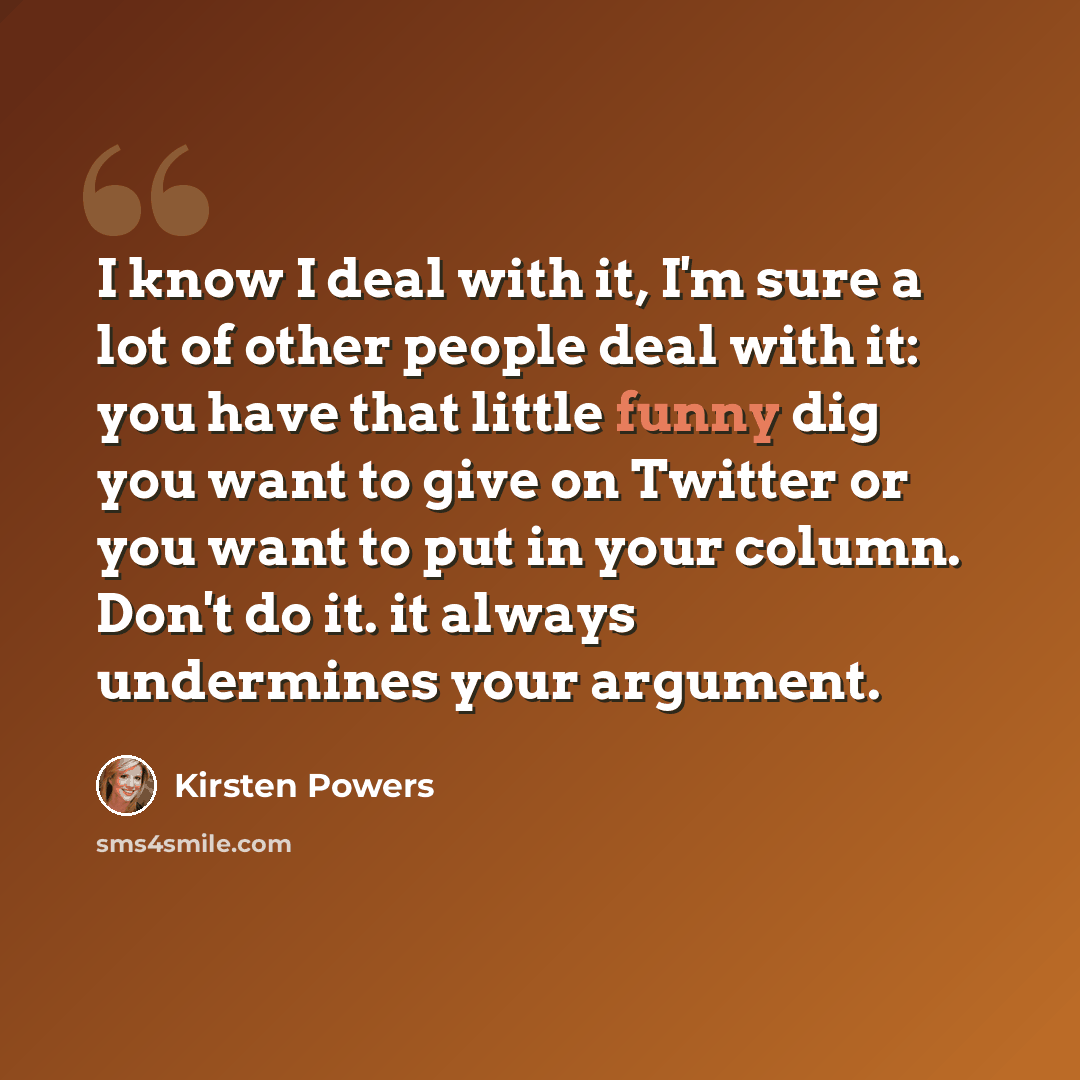“I know I deal with it, I'm sure a lot of other people deal with it: you have that little funny dig you want to give on Twitter or you want to put in your column. Don't do it. it always undermines your argument.” quote by Kirsten Powers
