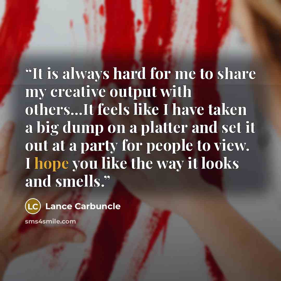 “It is always hard for me to share my creative output with others...It feels like I have taken a big dump on a platter and set it out at a party for people to view. I hope you like the way it looks and smells.” quote by Lance Carbuncle