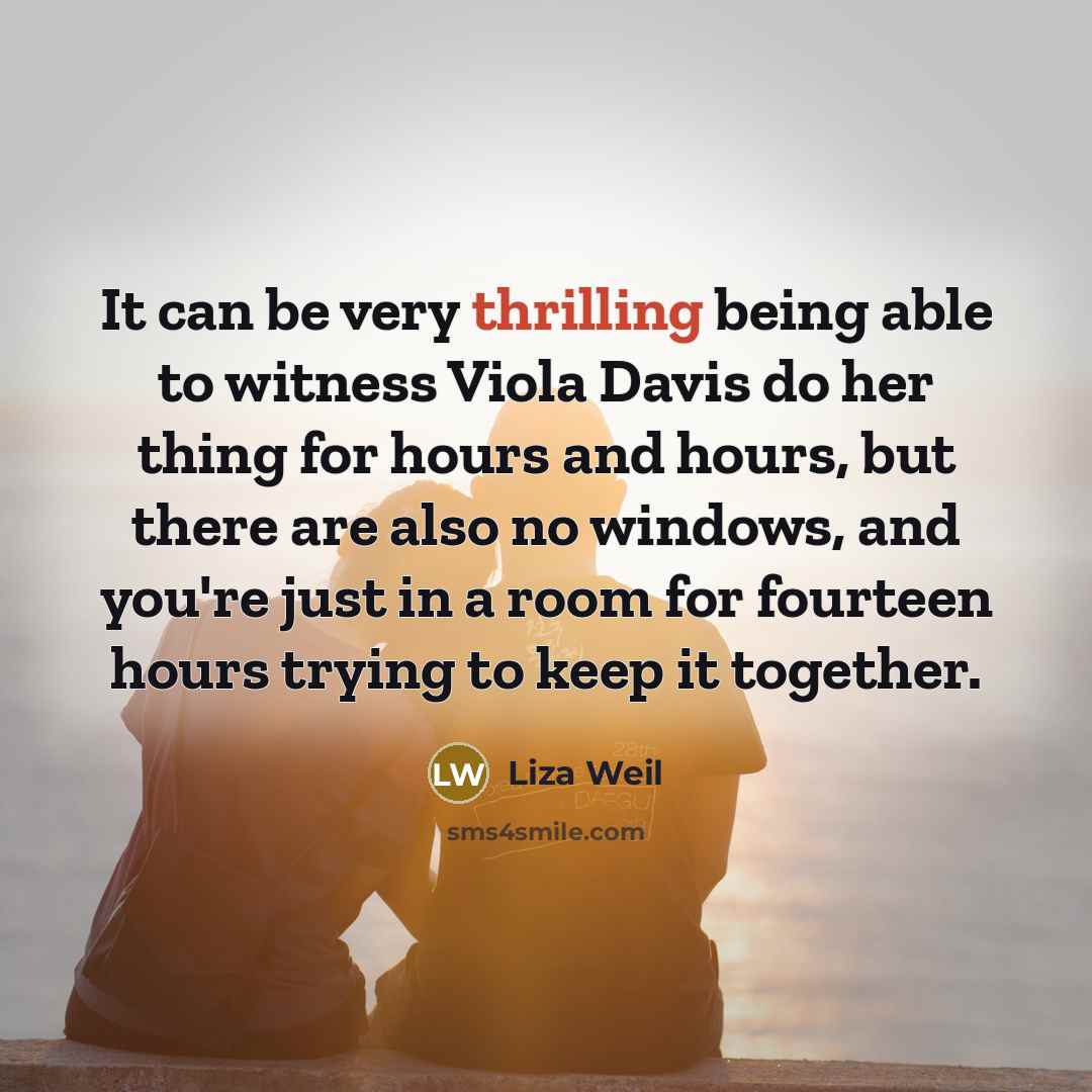 “It can be very thrilling being able to witness Viola Davis do her thing for hours and hours, but there are also no windows, and you're just in a room for fourteen hours trying to keep it together.” quote by Liza Weil