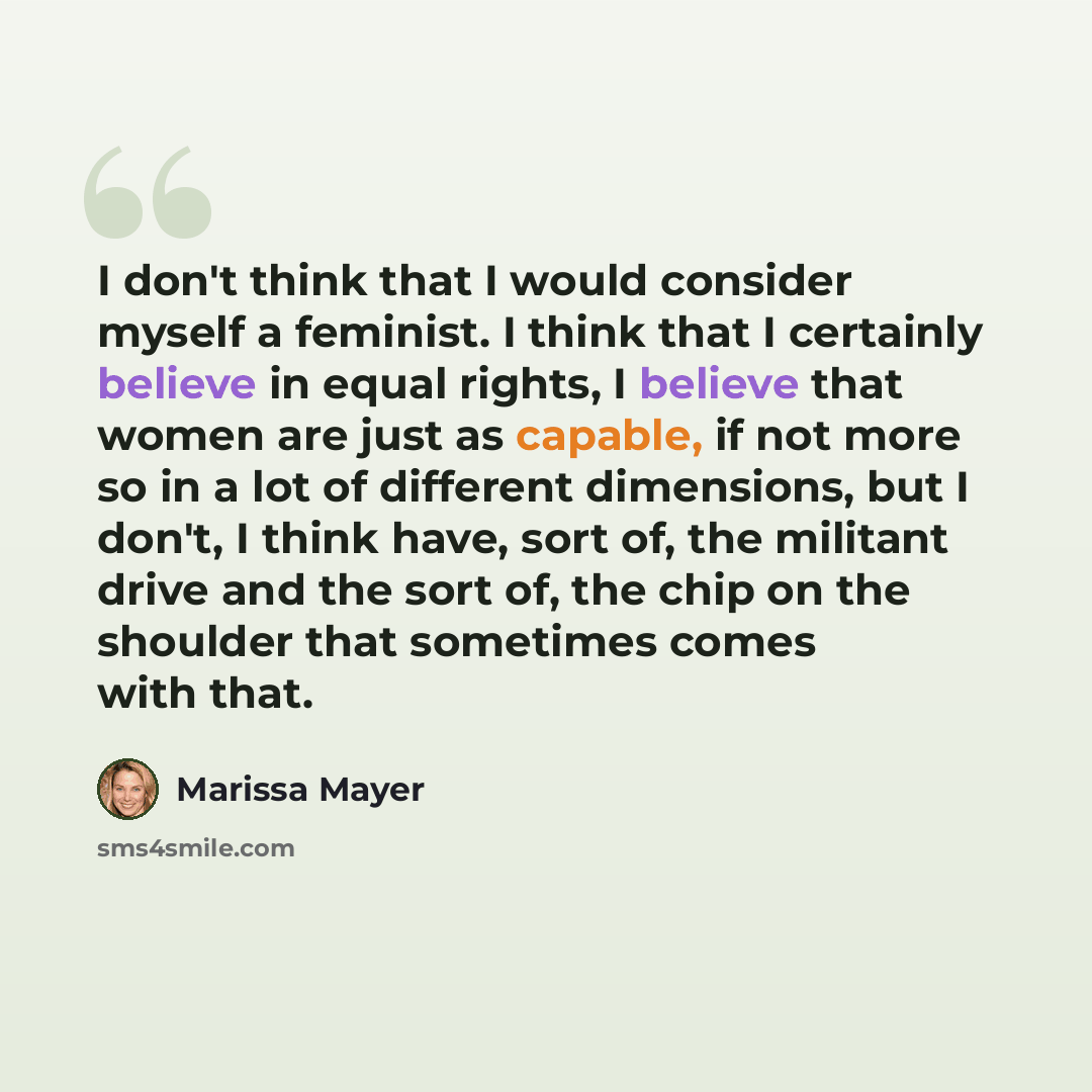 “I don't think that I would consider myself a feminist. I think that I certainly believe in equal rights, I believe that women are just as capable, if not more so in a lot of different dimensions, but I don't, I think have, sort of, the militant drive and the sort of, the chip on the shoulder that…” quote by Marissa Mayer