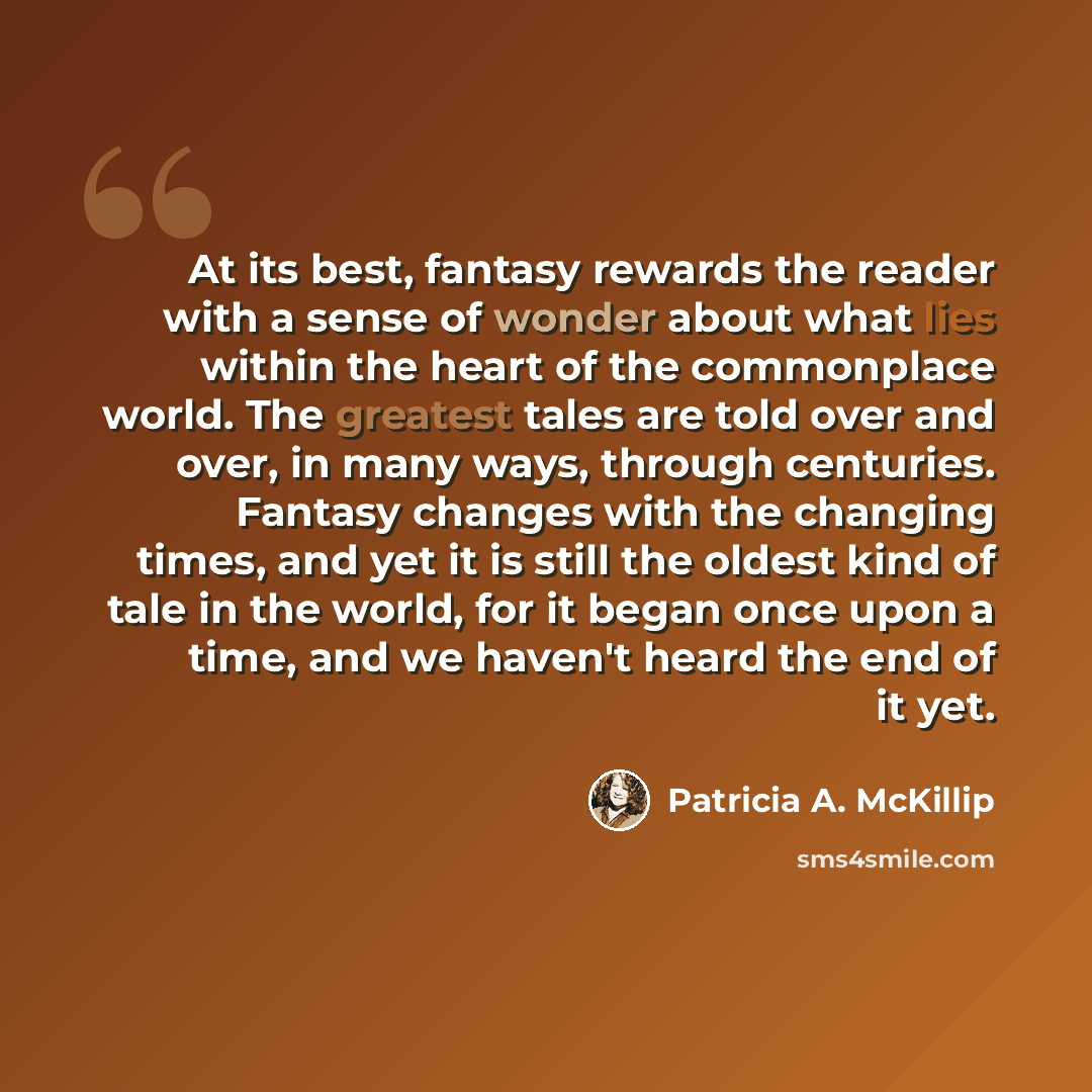 “At its best, fantasy rewards the reader with a sense of wonder about what lies within the heart of the commonplace world. The greatest tales are told over and over, in many ways, through centuries. Fantasy changes with the changing times, and yet it is still the oldest kind of tale in the world…” quote by Patricia A. McKillip