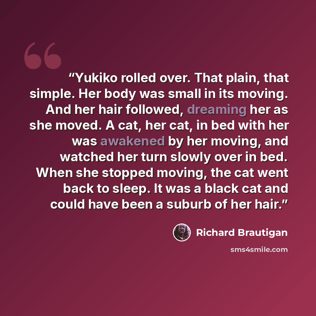 “Yukiko rolled over. That plain, that simple. Her body was small in its moving. And her hair followed, dreaming her as she moved. A cat, her cat, in bed with her was awakened by her moving, and watched her turn slowly over in bed. When she stopped moving, the cat went back to sleep. It was a black…” quote by Richard Brautigan