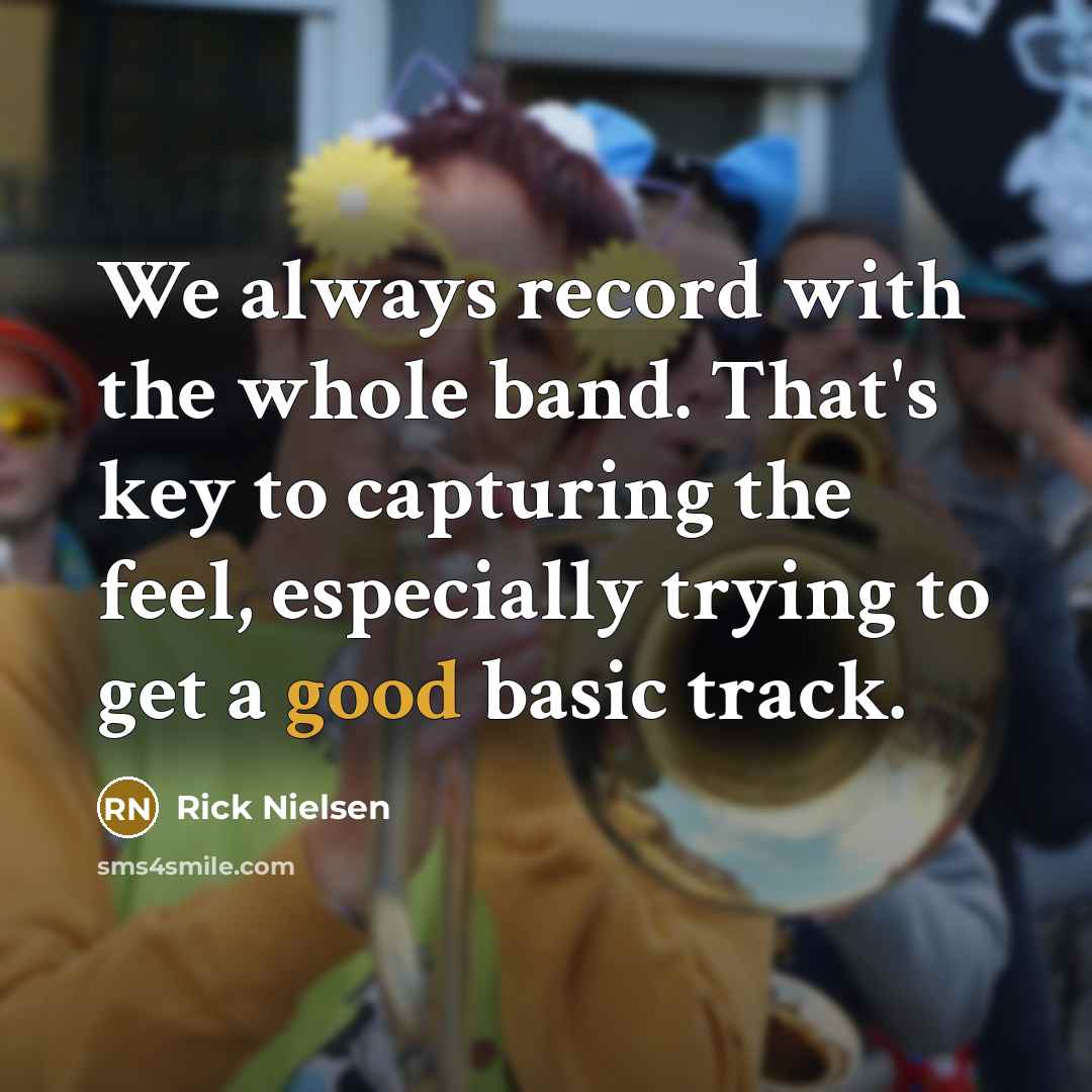 “We always record with the whole band. That's key to capturing the feel, especially trying to get a good basic track.” quote by Rick Nielsen