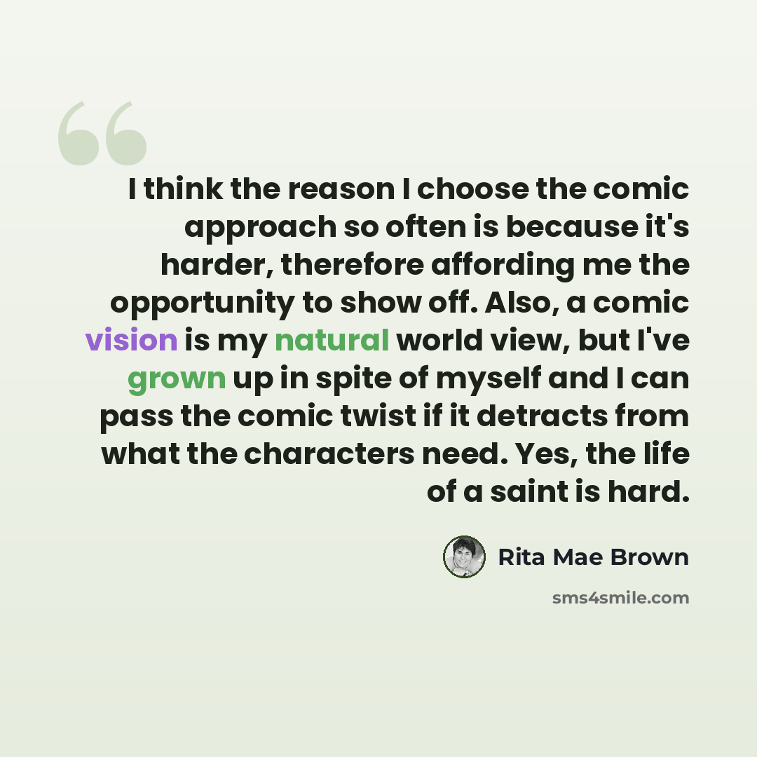 “I think the reason I choose the comic approach so often is because it's harder, therefore affording me the opportunity to show off. Also, a comic vision is my natural world view, but I've grown up in spite of myself and I can pass the comic twist if it detracts from what the characters need. Yes…” quote by Rita Mae Brown