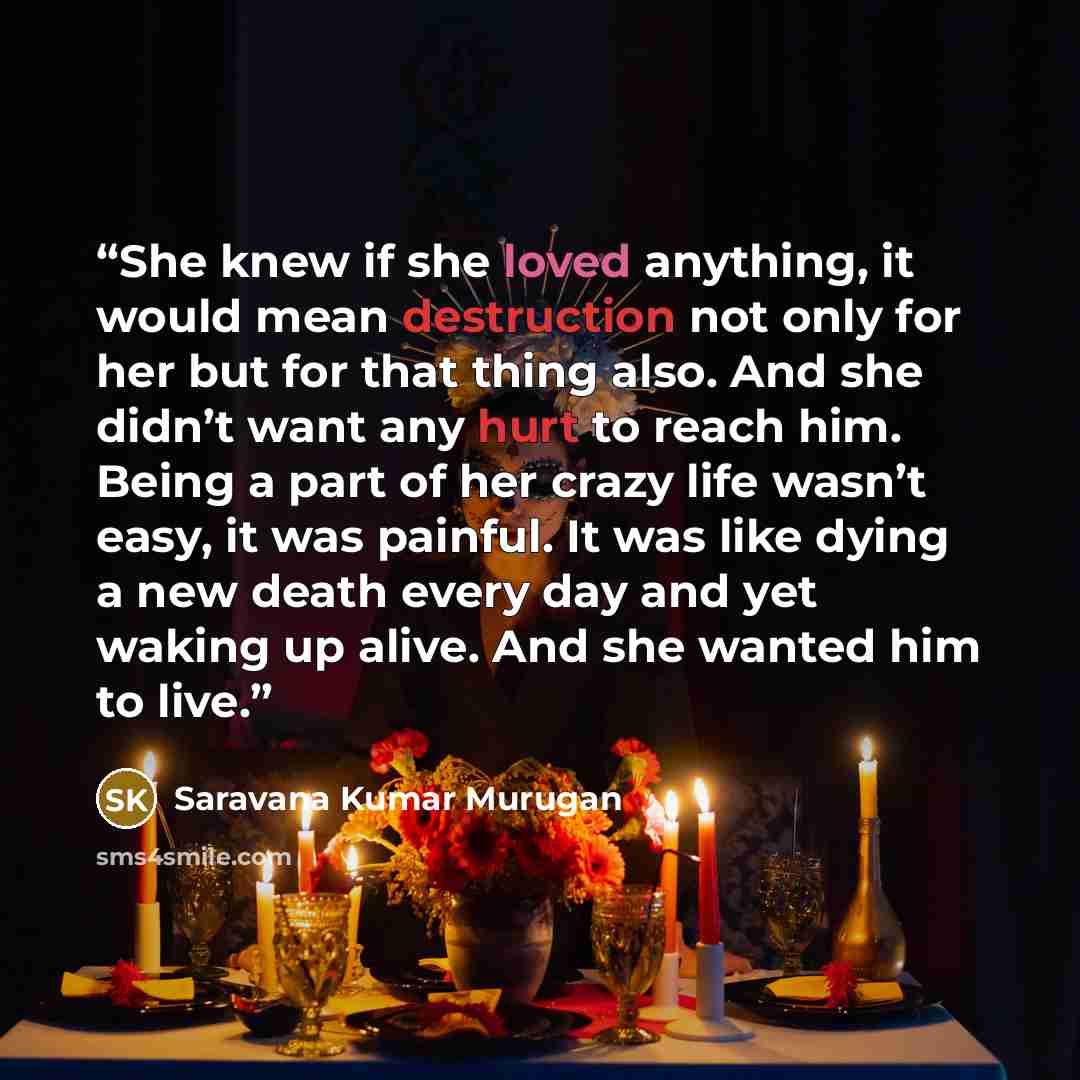 “She knew if she loved anything, it would mean destruction not only for her but for that thing also. And she didn’t want any hurt to reach him. Being a part of her crazy life wasn’t easy, it was painful. It was like dying a new death every day and yet waking up alive. And she wanted him to live.” quote by Saravana Kumar Murugan