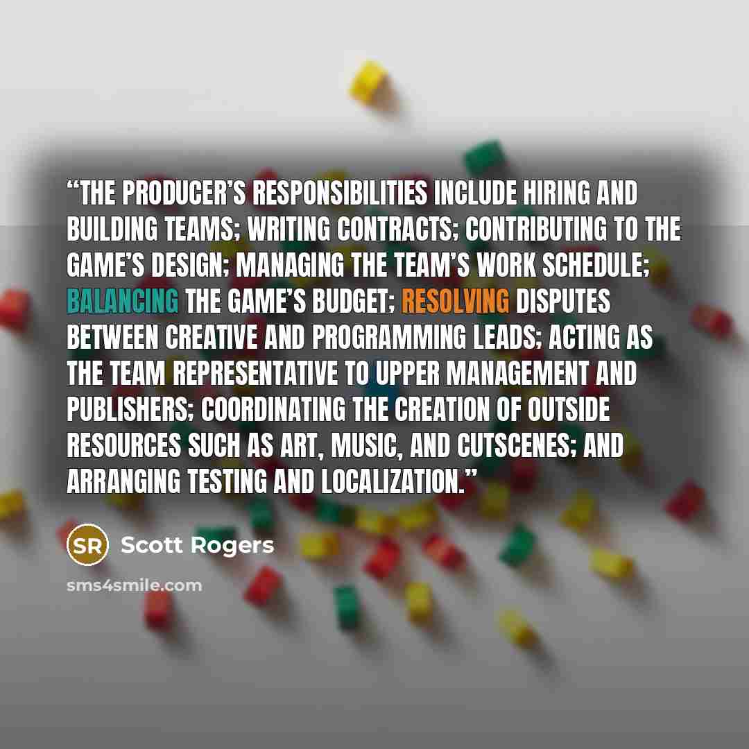 “The producer’s responsibilities include hiring and building teams; writing contracts; contributing to the game’s design; managing the team’s work schedule; balancing the game’s budget; resolving disputes between creative and programming leads; acting as the team representative to upper management…” quote by Scott Rogers