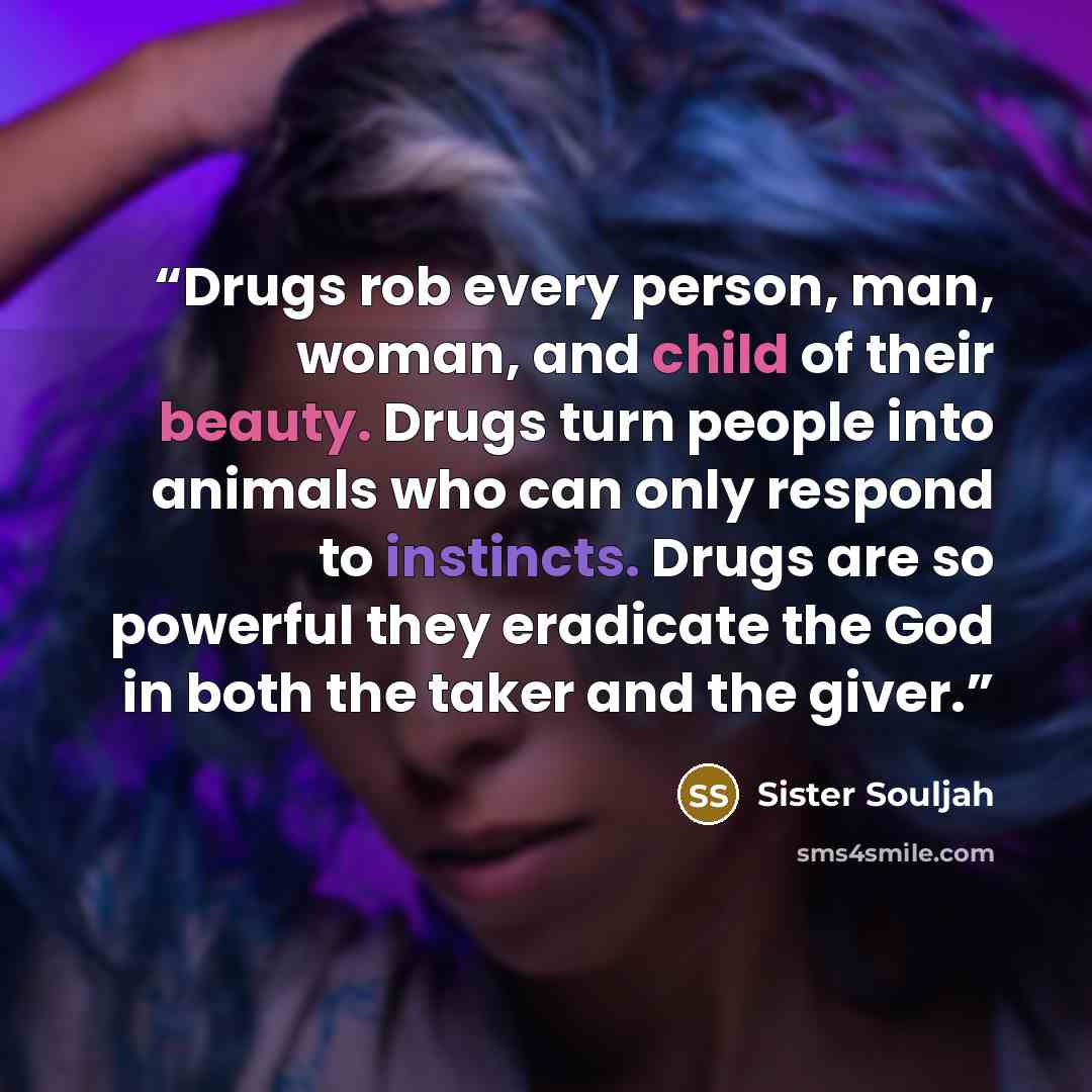 “Drugs rob every person, man, woman, and child of their beauty. Drugs turn people into animals who can only respond to instincts. Drugs are so powerful they eradicate the God in both the taker and the giver.” quote by Sister Souljah
