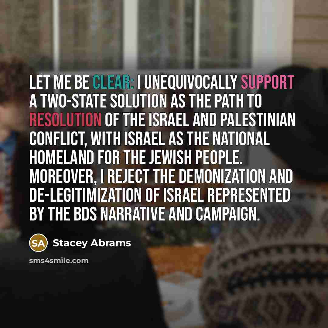“Let me be clear: I unequivocally support a two-state solution as the path to resolution of the Israel and Palestinian conflict, with Israel as the national homeland for the Jewish people. Moreover, I reject the demonization and de-legitimization of Israel represented by the BDS narrative and…” quote by Stacey Abrams