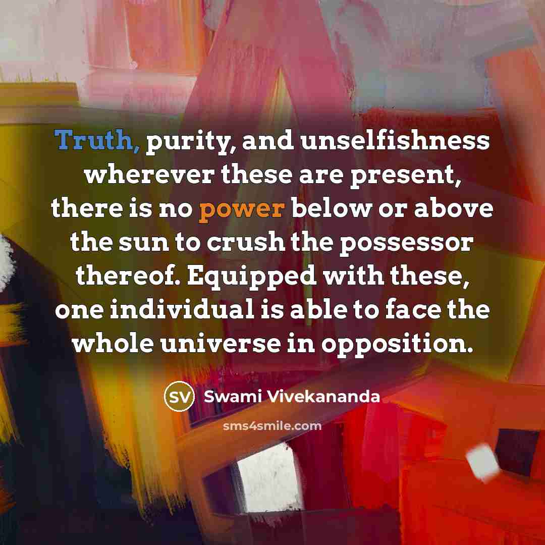 “Truth, purity, and unselfishness wherever these are present, there is no power below or above the sun to crush the possessor thereof. Equipped with these, one individual is able to face the whole universe in opposition.” quote by Swami Vivekananda