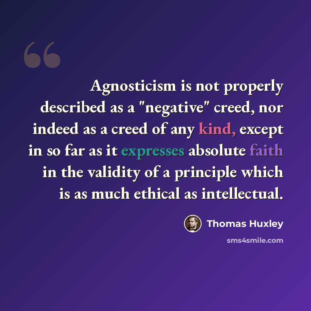 “Agnosticism is not properly described as a "negative" creed, nor indeed as a creed of any kind, except in so far as it expresses absolute faith in the validity of a principle which is as much ethical as intellectual.” quote by Thomas Huxley