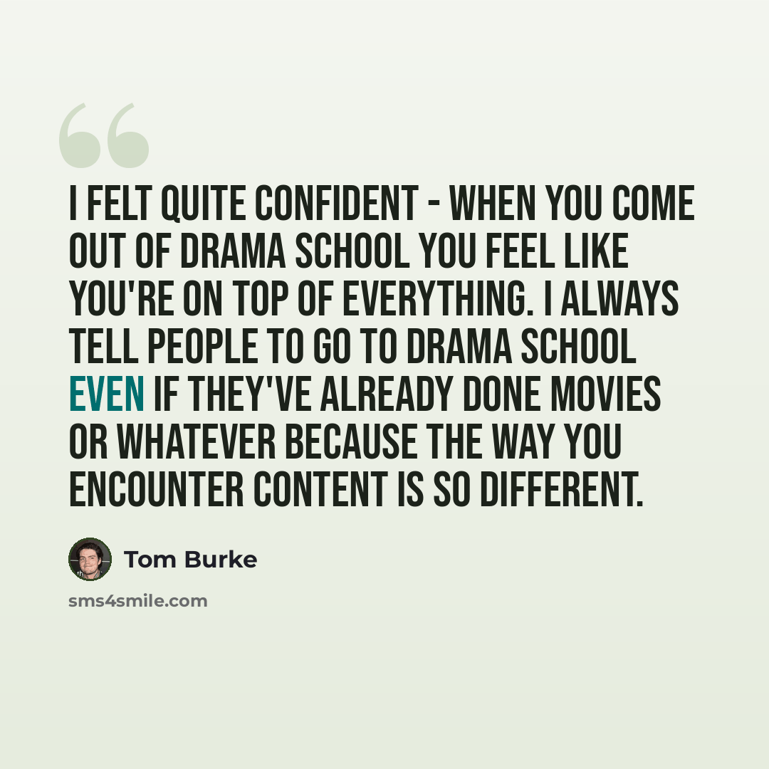 “I felt quite confident - when you come out of drama school you feel like you're on top of everything. I always tell people to go to drama school even if they've already done movies or whatever because the way you encounter content is so different.” quote by Tom Burke
