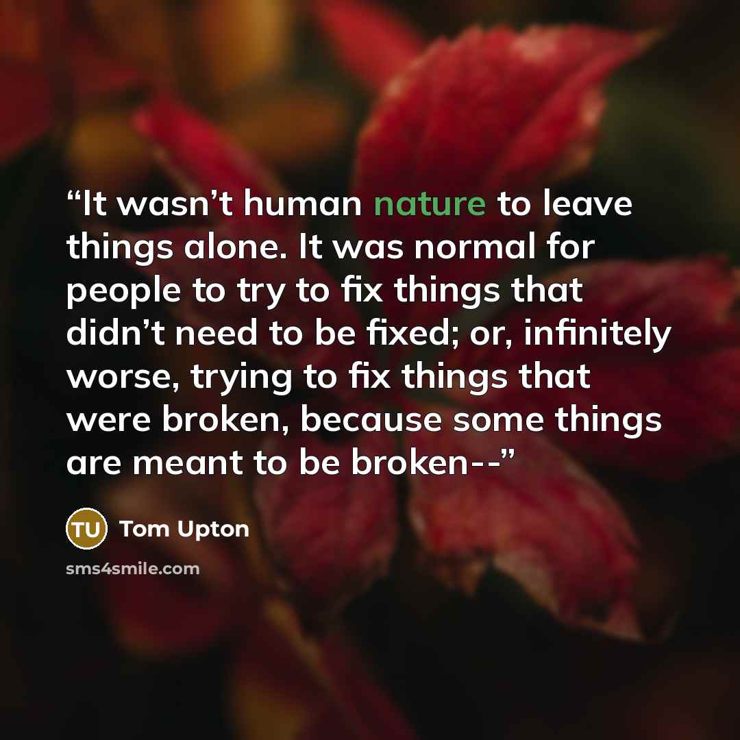 “It wasn’t human nature to leave things alone. It was normal for people to try to fix things that didn’t need to be fixed; or, infinitely worse, trying to fix things that were broken, because some things are meant to be broken--” quote by Tom Upton