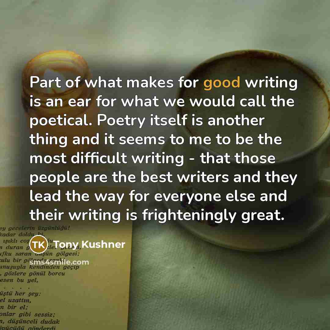 “Part of what makes for good writing is an ear for what we would call the poetical. Poetry itself is another thing and it seems to me to be the most difficult writing - that those people are the best writers and they lead the way for everyone else and their writing is frighteningly great.” quote by Tony Kushner