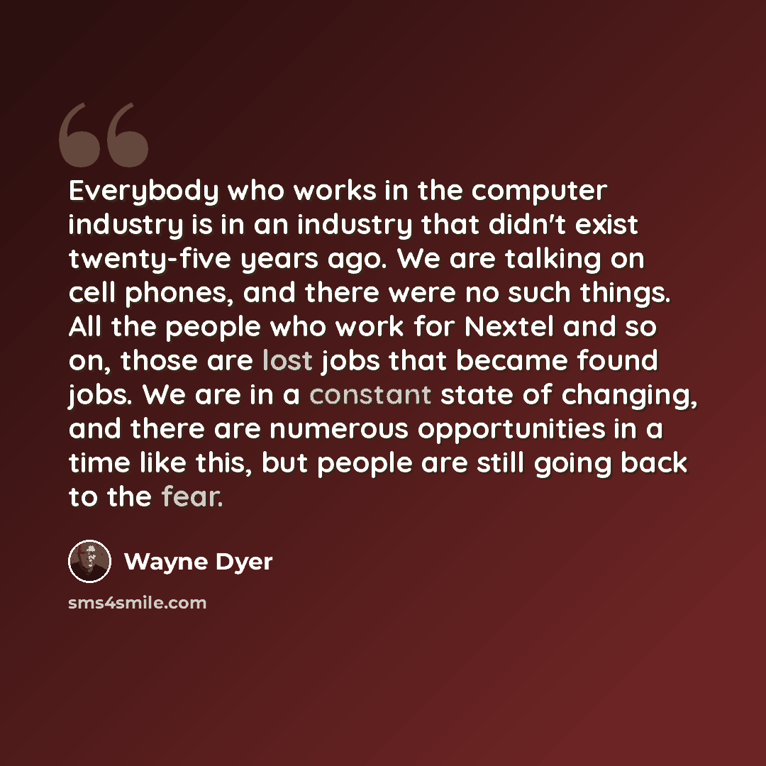 “Everybody who works in the computer industry is in an industry that didn't exist twenty-five years ago. We are talking on cell phones, and there were no such things. All the people who work for Nextel and so on, those are lost jobs that became found jobs. We are in a constant state of changing…” quote by Wayne Dyer