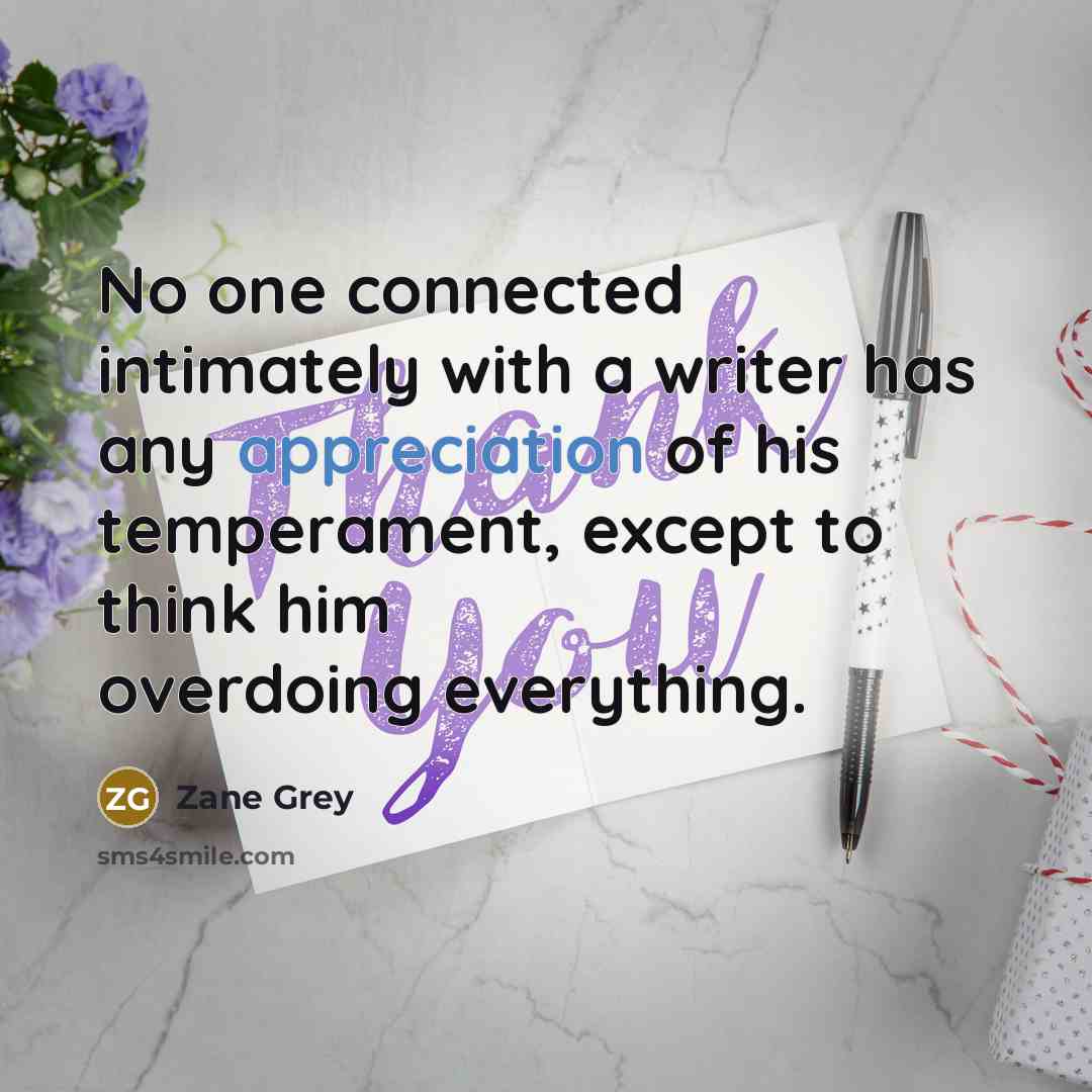 “No one connected intimately with a writer has any appreciation of his temperament, except to think him overdoing everything.” quote by Zane Grey