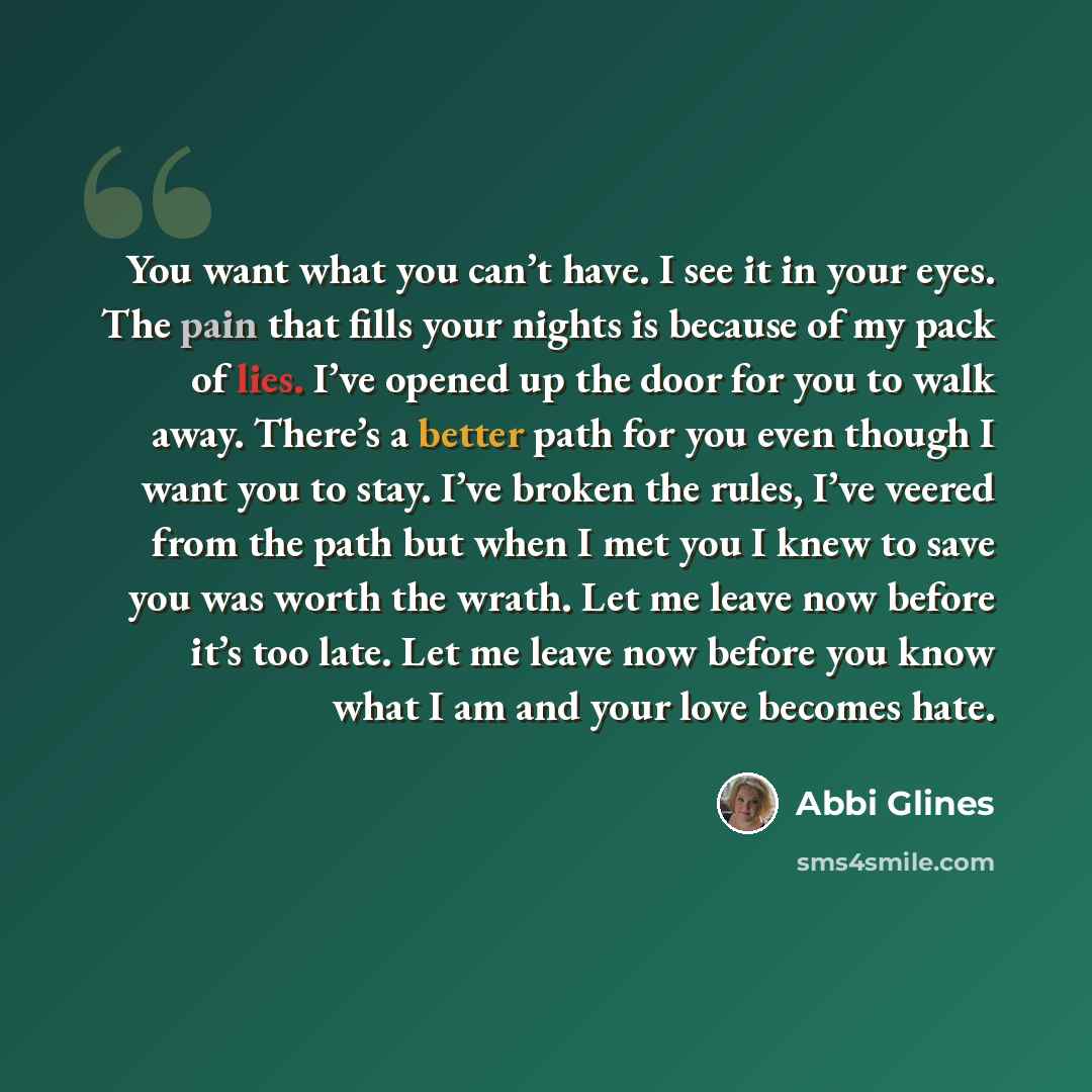 “You want what you can’t have. I see it in your eyes. The pain that fills your nights is because of my pack of lies. I’ve opened up the door for you to walk away. There’s a better path for you even though I want you to stay. I’ve broken the rules, I’ve veered from the path but when I met you I knew…” quote by Abbi Glines