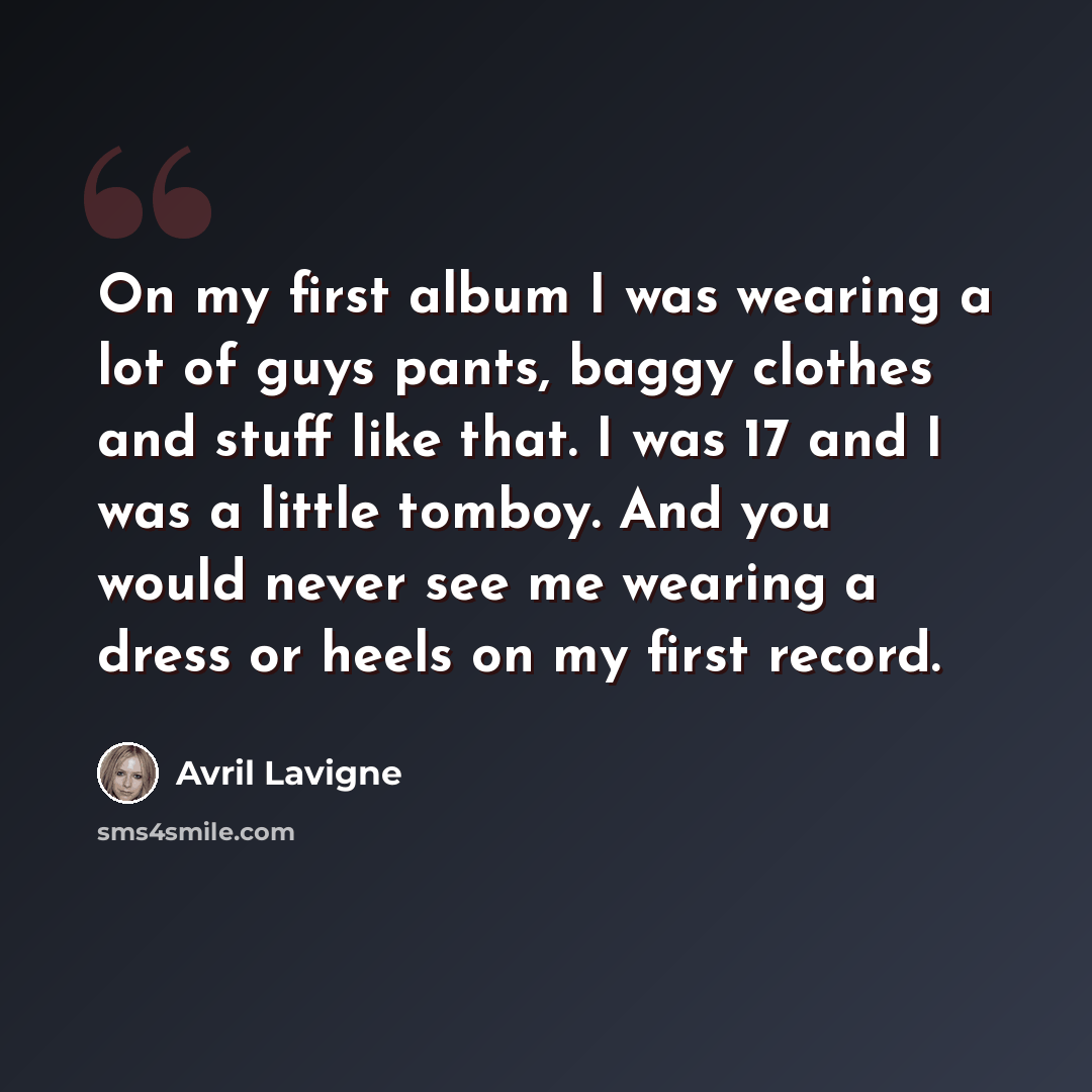 “On my first album I was wearing a lot of guys pants, baggy clothes and stuff like that. I was 17 and I was a little tomboy. And you would never see me wearing a dress or heels on my first record.” quote by Avril Lavigne