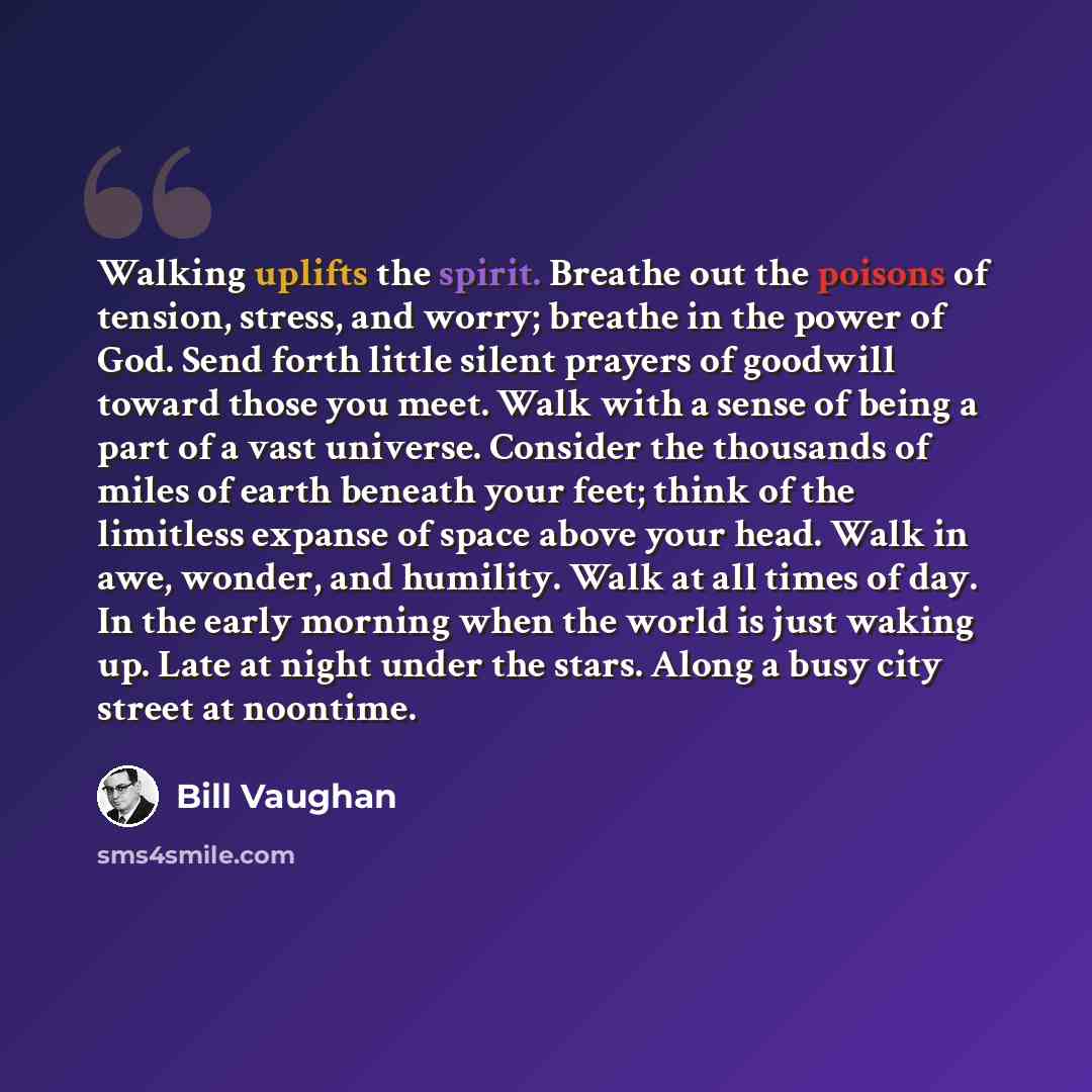 “Walking uplifts the spirit. Breathe out the poisons of tension, stress, and worry; breathe in the power of God. Send forth little silent prayers of goodwill toward those you meet. Walk with a sense of being a part of a vast universe. Consider the thousands of miles of earth beneath your feet…” quote by Bill Vaughan