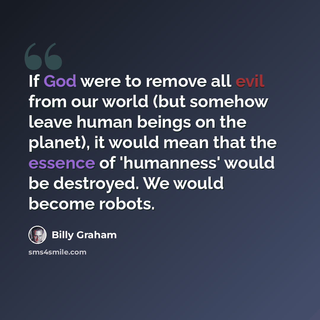“If God were to remove all evil from our world (but somehow leave human beings on the planet), it would mean that the essence of 'humanness' would be destroyed. We would become robots.” quote by Billy Graham