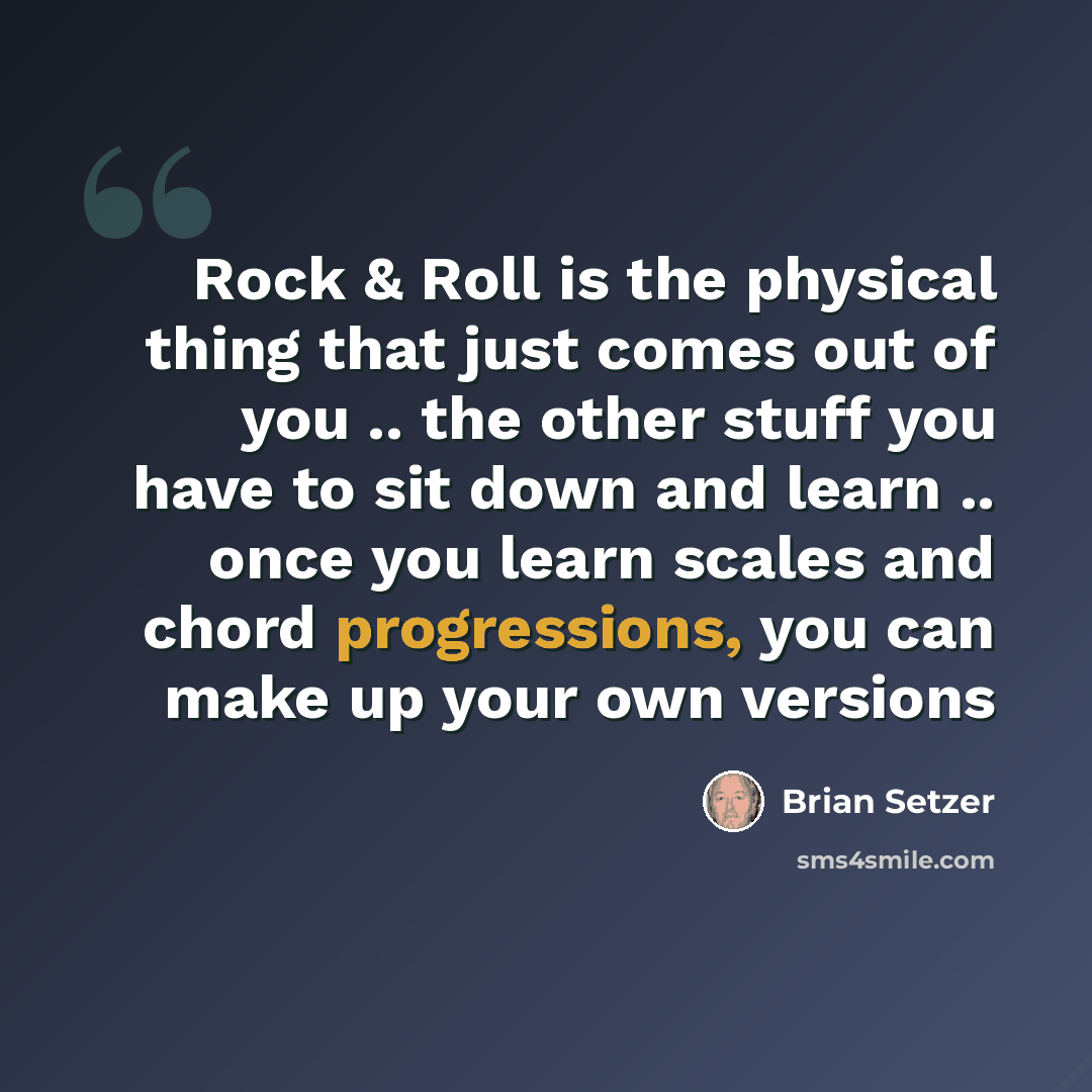 “Rock & Roll is the physical thing that just comes out of you .. the other stuff you have to sit down and learn .. once you learn scales and chord progressions, you can make up your own versions” quote by Brian Setzer