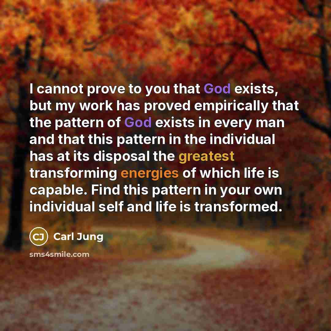 “I cannot prove to you that God exists, but my work has proved empirically that the pattern of God exists in every man and that this pattern in the individual has at its disposal the greatest transforming energies of which life is capable. Find this pattern in your own individual self and life is…” quote by Carl Jung
