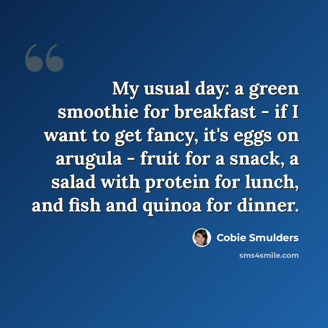 “My usual day: a green smoothie for breakfast - if I want to get fancy, it's eggs on arugula - fruit for a snack, a salad with protein for lunch, and fish and quinoa for dinner.” quote by Cobie Smulders