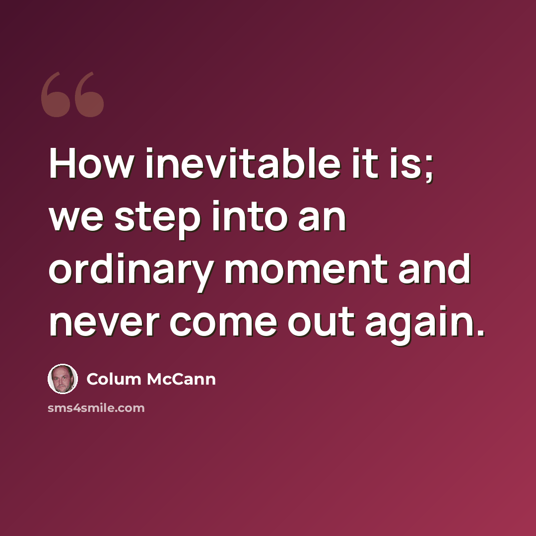 “How inevitable it is; we step into an ordinary moment and never come out again.” quote by Colum McCann