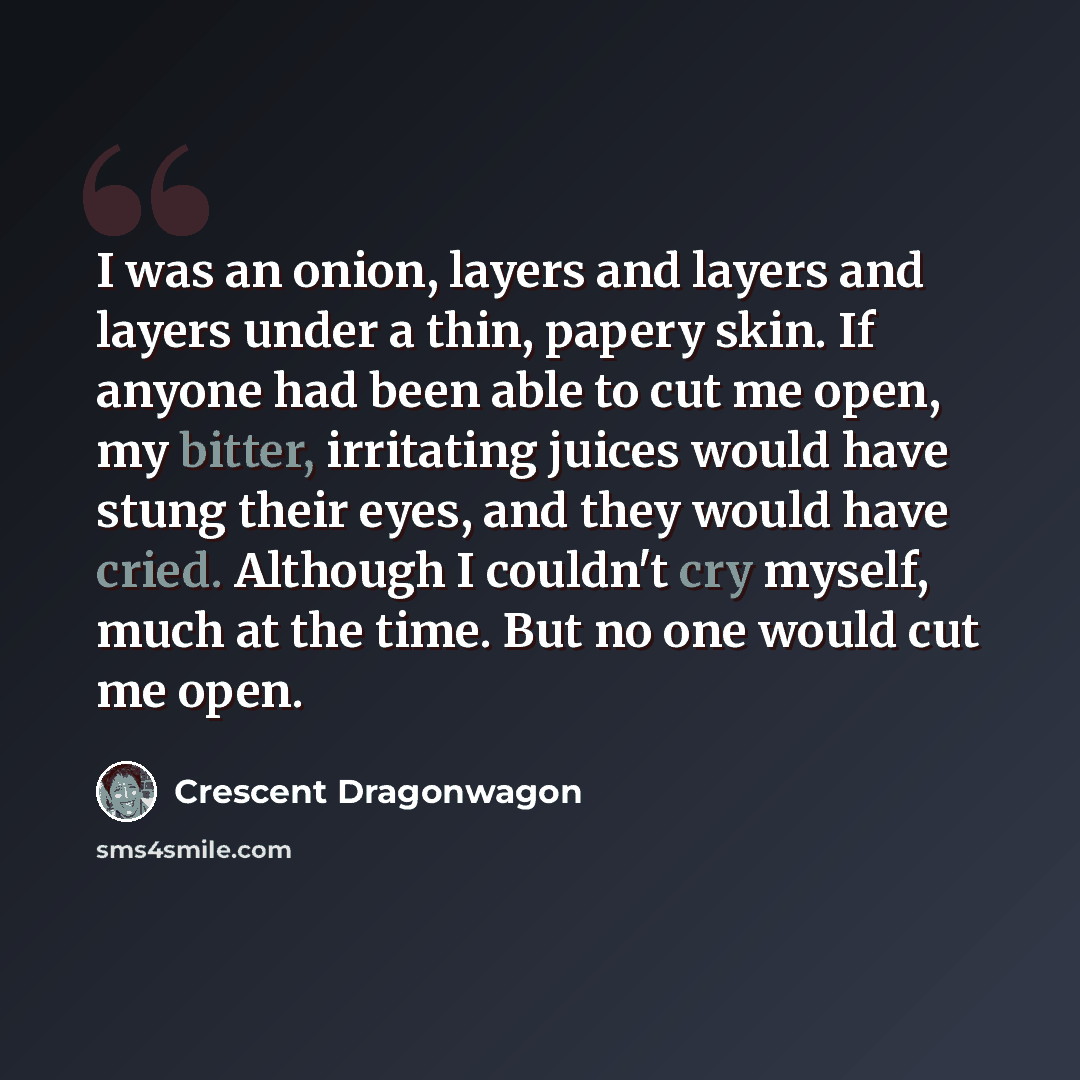 “I was an onion, layers and layers and layers under a thin, papery skin. If anyone had been able to cut me open, my bitter, irritating juices would have stung their eyes, and they would have cried. Although I couldn't cry myself, much at the time. But no one would cut me open.” quote by Crescent Dragonwagon