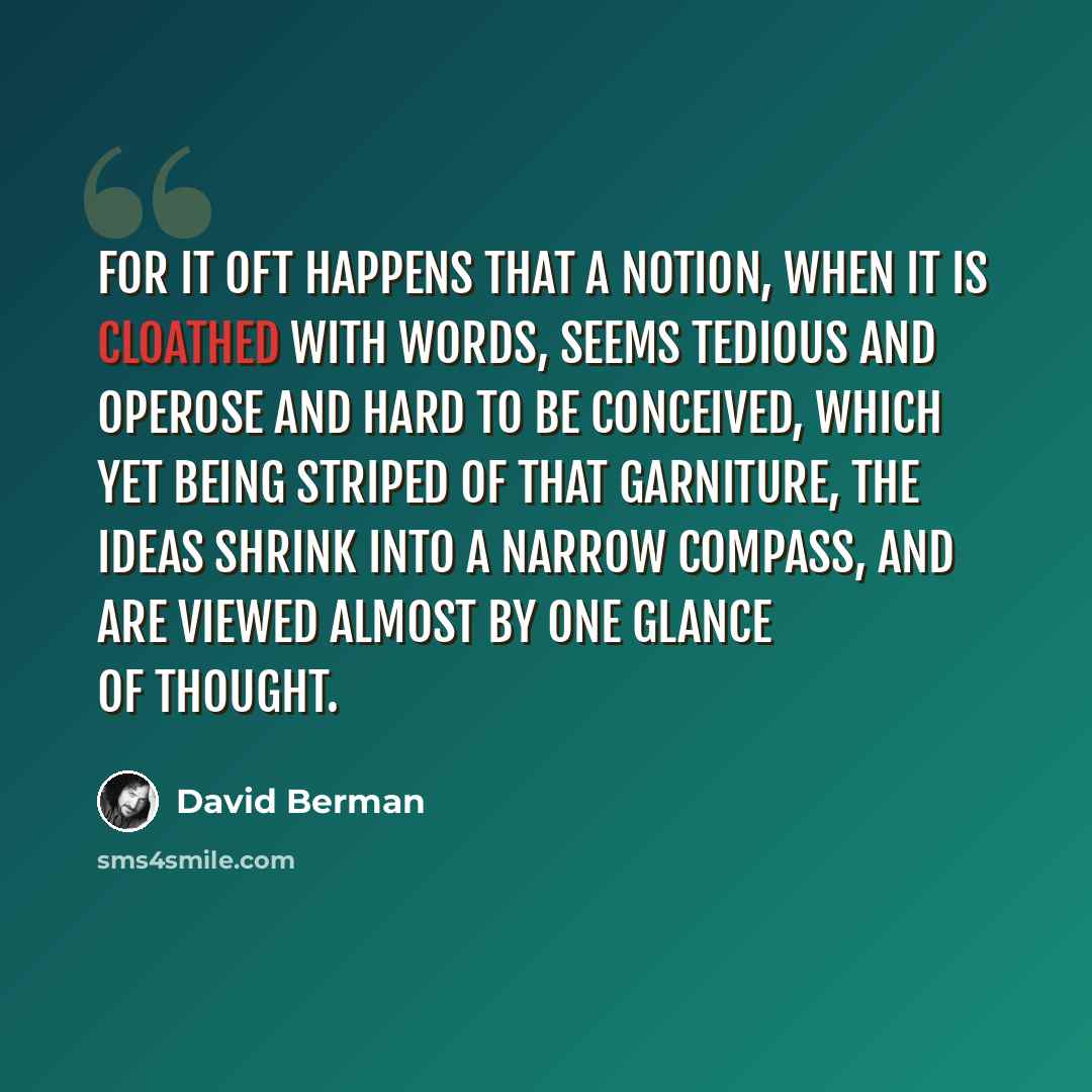 “For it oft happens that a notion, when it is cloathed with words, seems tedious and operose and hard to be conceived, which yet being striped of that garniture, the ideas shrink into a narrow compass, and are viewed almost by one glance of thought.” quote by David Berman