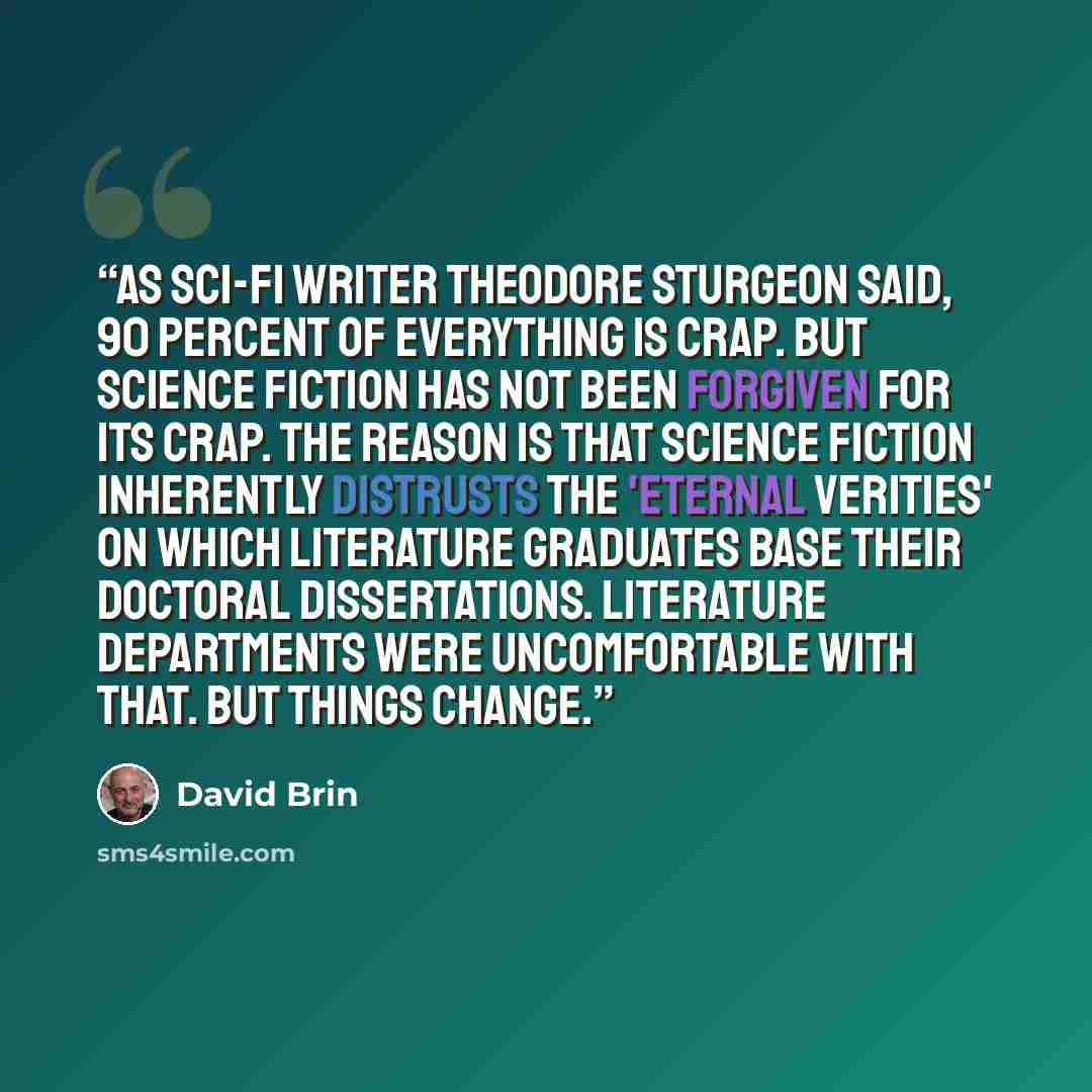“As sci-fi writer Theodore Sturgeon said, 90 percent of everything is crap. But science fiction has not been forgiven for its crap. The reason is that science fiction inherently distrusts the 'eternal verities' on which literature graduates base their doctoral dissertations. Literature departments…” quote by David Brin