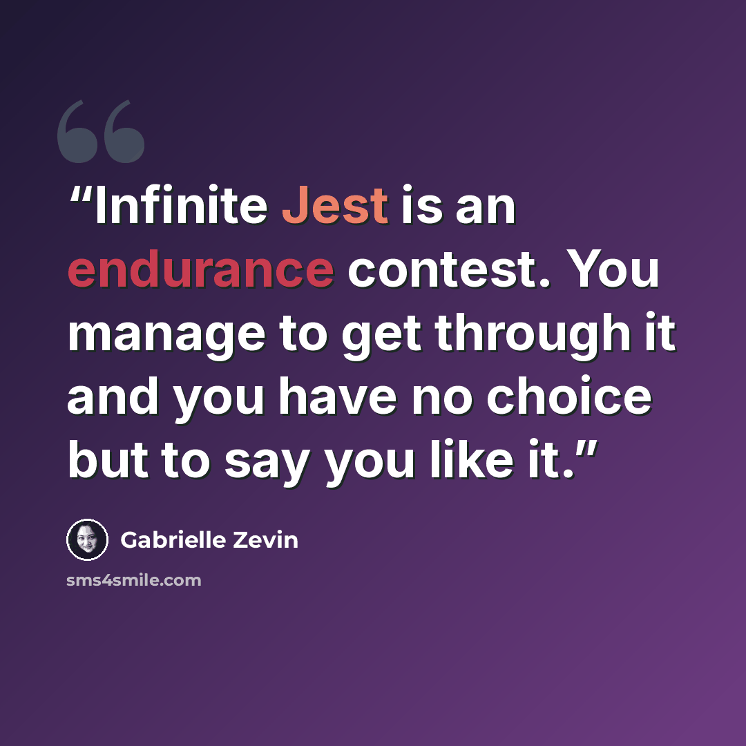 “Infinite Jest is an endurance contest. You manage to get through it and you have no choice but to say you like it.” quote by Gabrielle Zevin