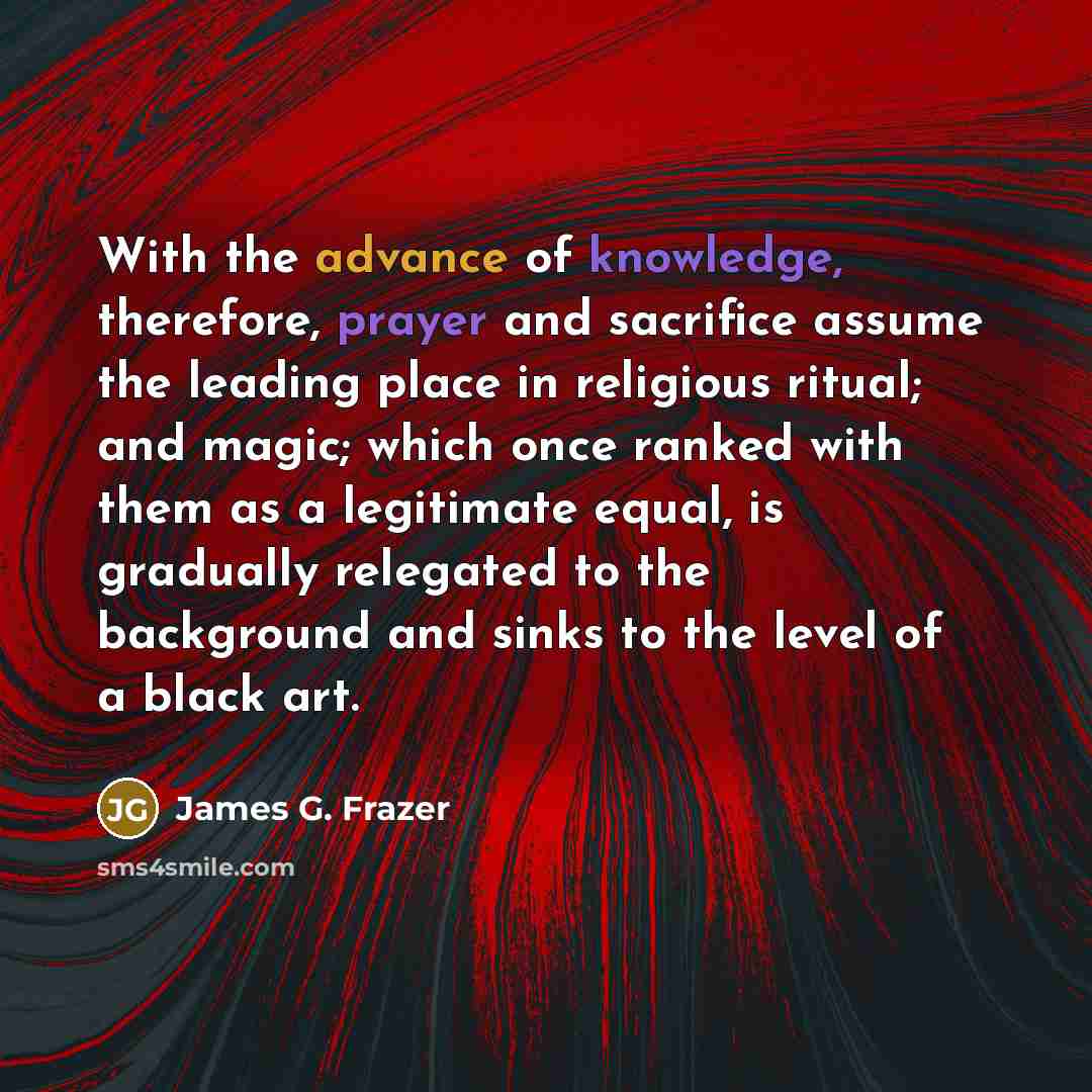 “With the advance of knowledge, therefore, prayer and sacrifice assume the leading place in religious ritual; and magic; which once ranked with them as a legitimate equal, is gradually relegated to the background and sinks to the level of a black art.” quote by James G. Frazer