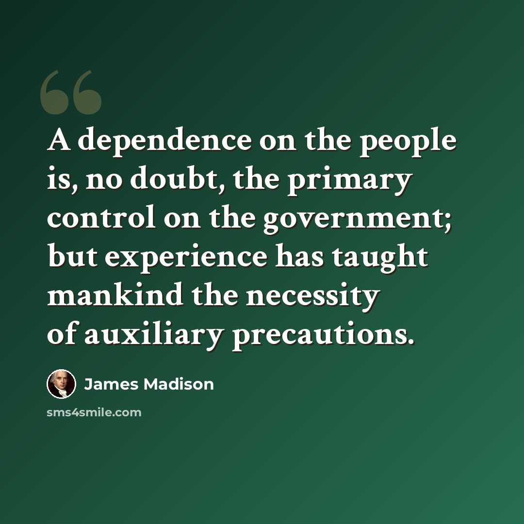 “A dependence on the people is, no doubt, the primary control on the government; but experience has taught mankind the necessity of auxiliary precautions.” quote by James Madison