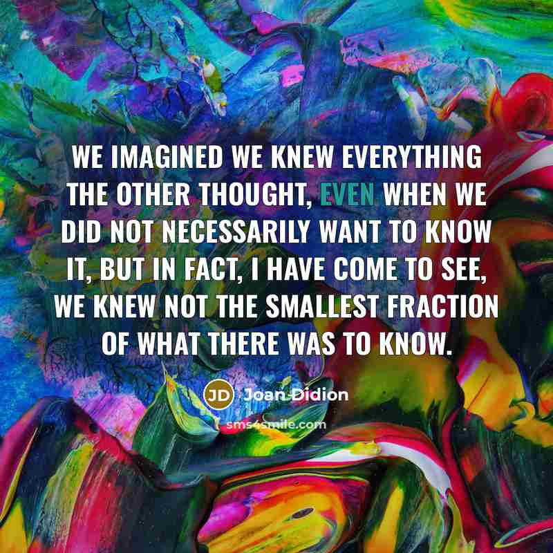“We imagined we knew everything the other thought, even when we did not necessarily want to know it, but in fact, I have come to see, we knew not the smallest fraction of what there was to know.” quote by Joan Didion