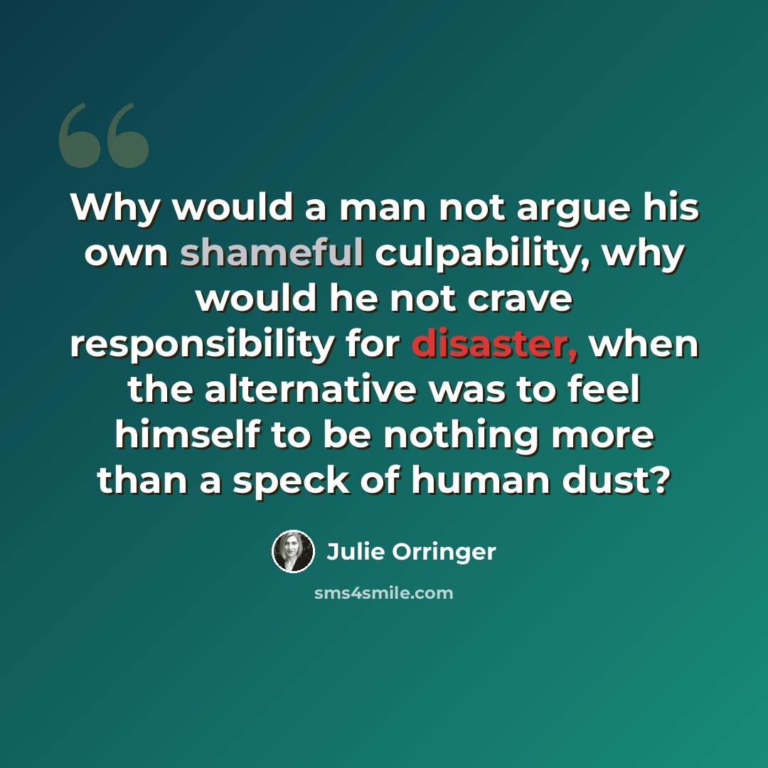 “Why would a man not argue his own shameful culpability, why would he not crave responsibility for disaster, when the alternative was to feel himself to be nothing more than a speck of human dust?” quote by Julie Orringer