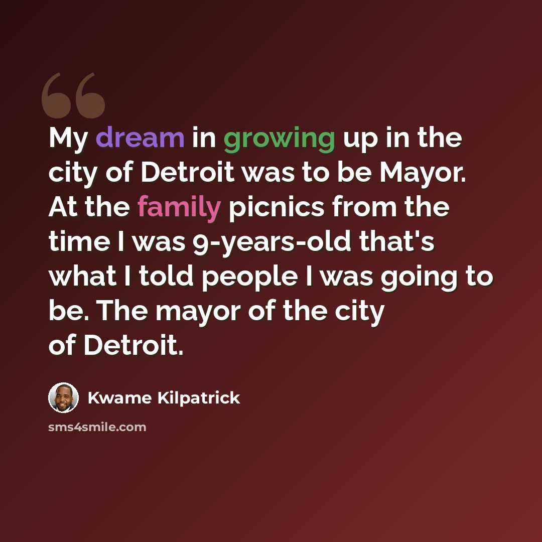 “My dream in growing up in the city of Detroit was to be Mayor. At the family picnics from the time I was 9-years-old that's what I told people I was going to be. The mayor of the city of Detroit.” quote by Kwame Kilpatrick