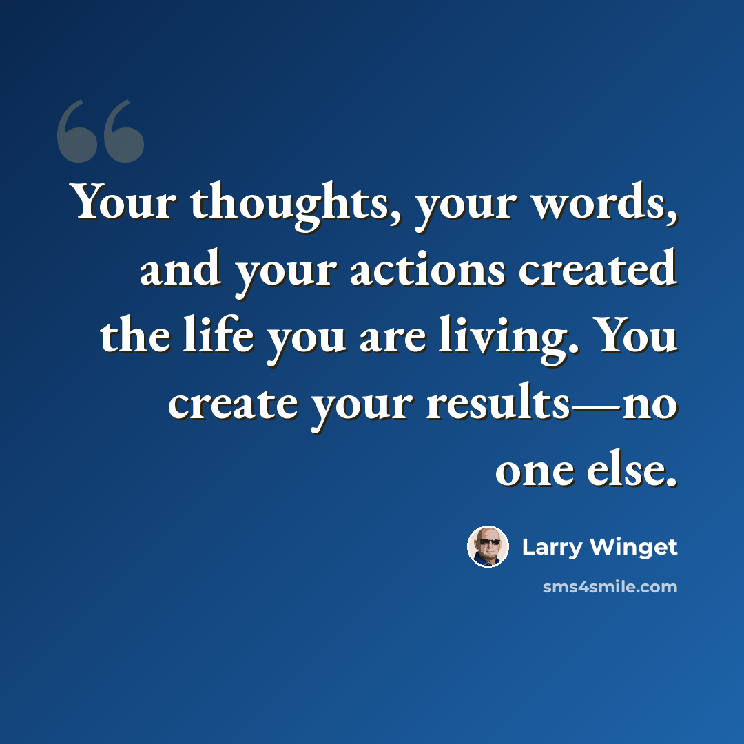 “Your thoughts, your words, and your actions created the life you are living. You create your results—no one else.” quote by Larry Winget