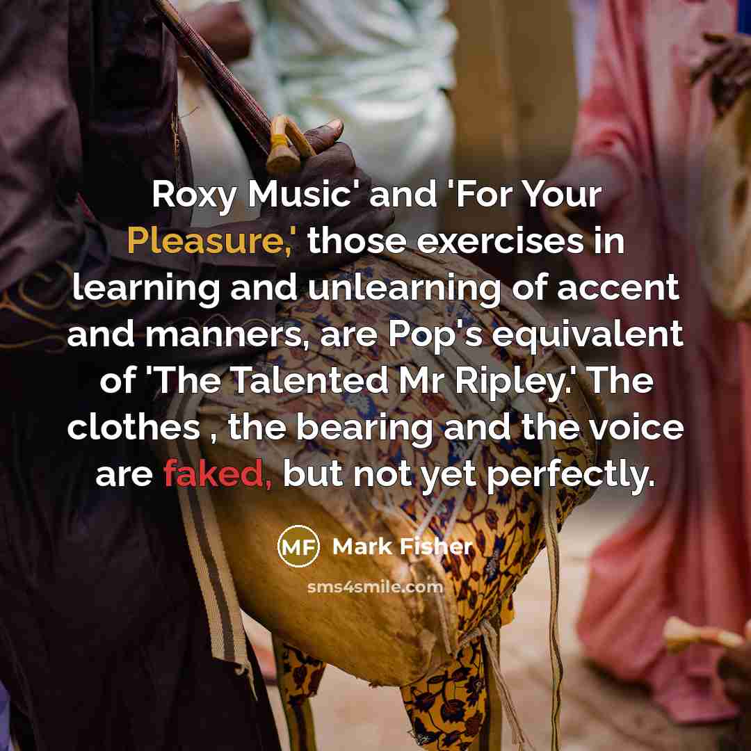 “Roxy Music' and 'For Your Pleasure,' those exercises in learning and unlearning of accent and manners, are Pop's equivalent of 'The Talented Mr Ripley.' The clothes , the bearing and the voice are faked, but not yet perfectly.” quote by Mark Fisher