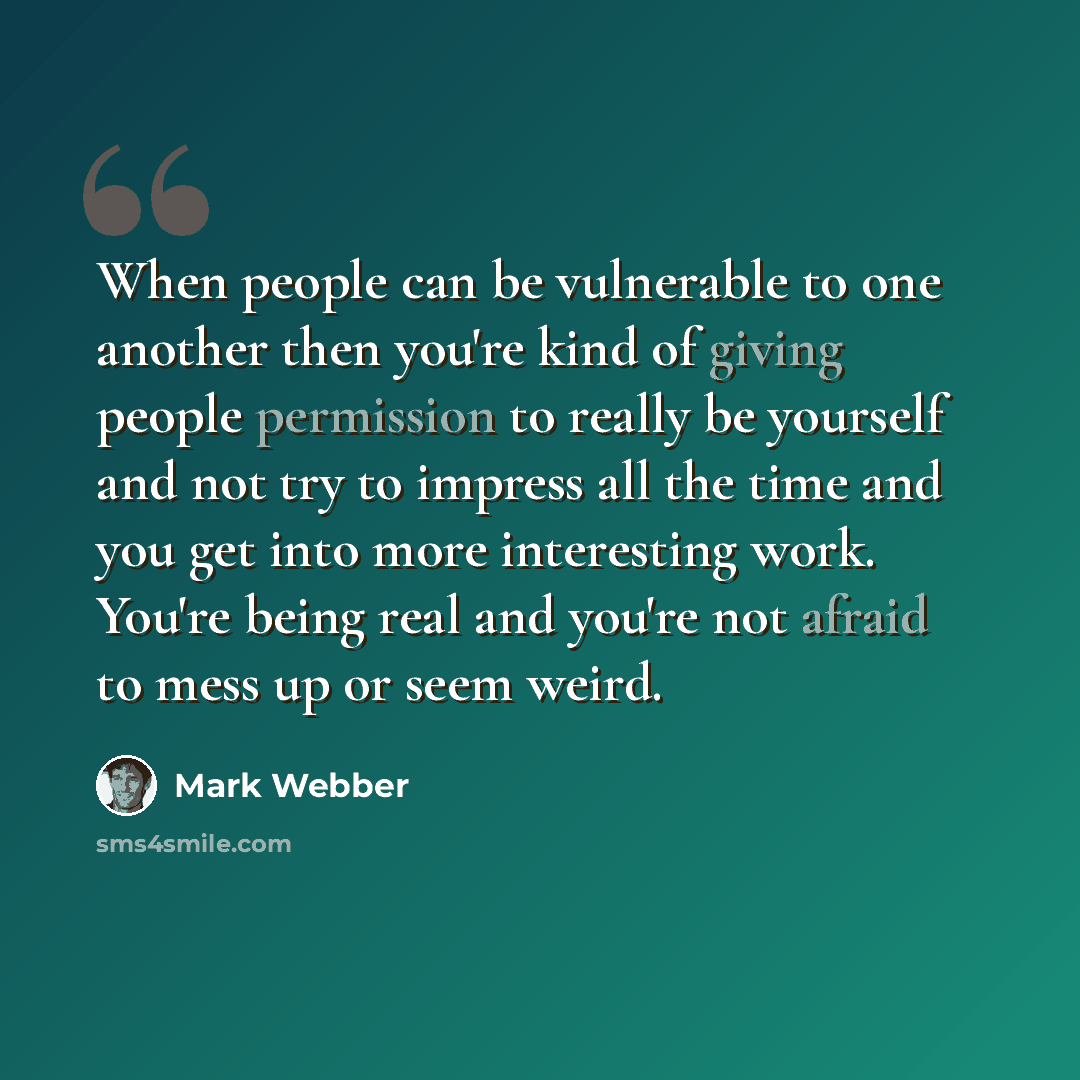 “When people can be vulnerable to one another then you're kind of giving people permission to really be yourself and not try to impress all the time and you get into more interesting work. You're being real and you're not afraid to mess up or seem weird.” quote by Mark Webber