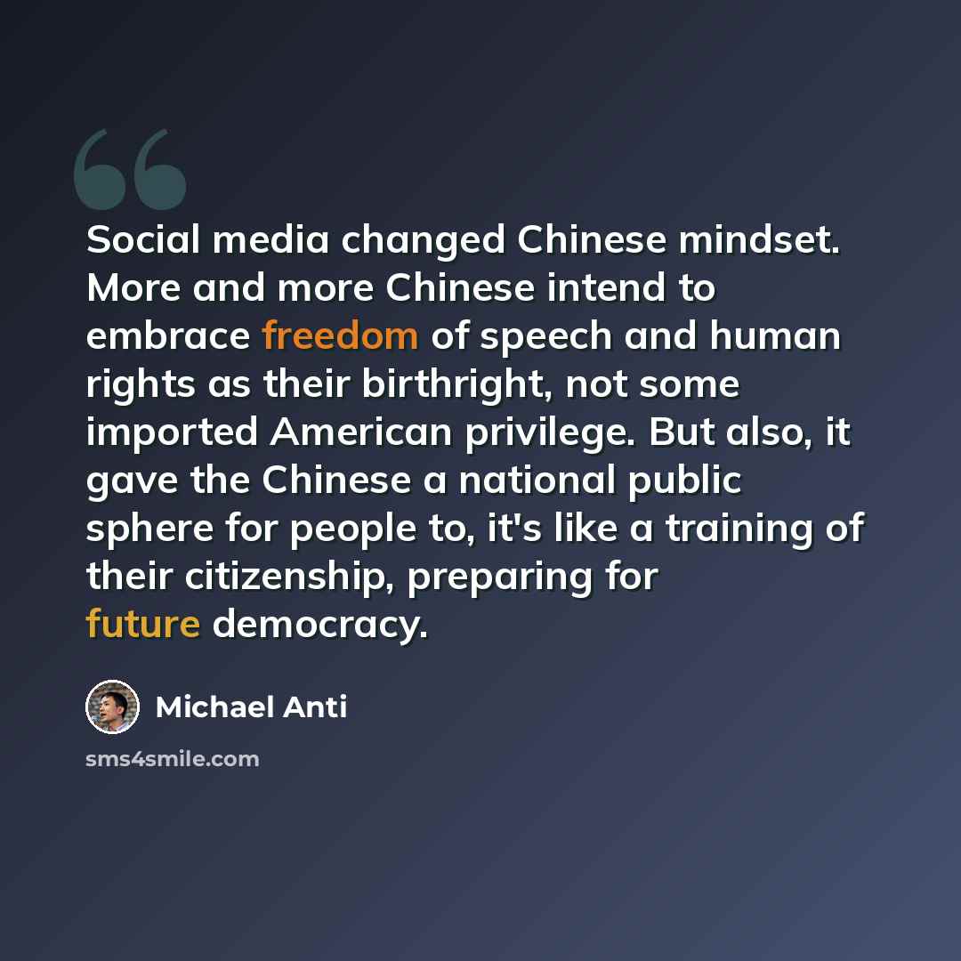 “Social media changed Chinese mindset. More and more Chinese intend to embrace freedom of speech and human rights as their birthright, not some imported American privilege. But also, it gave the Chinese a national public sphere for people to, it's like a training of their citizenship, preparing for…” quote by Michael Anti