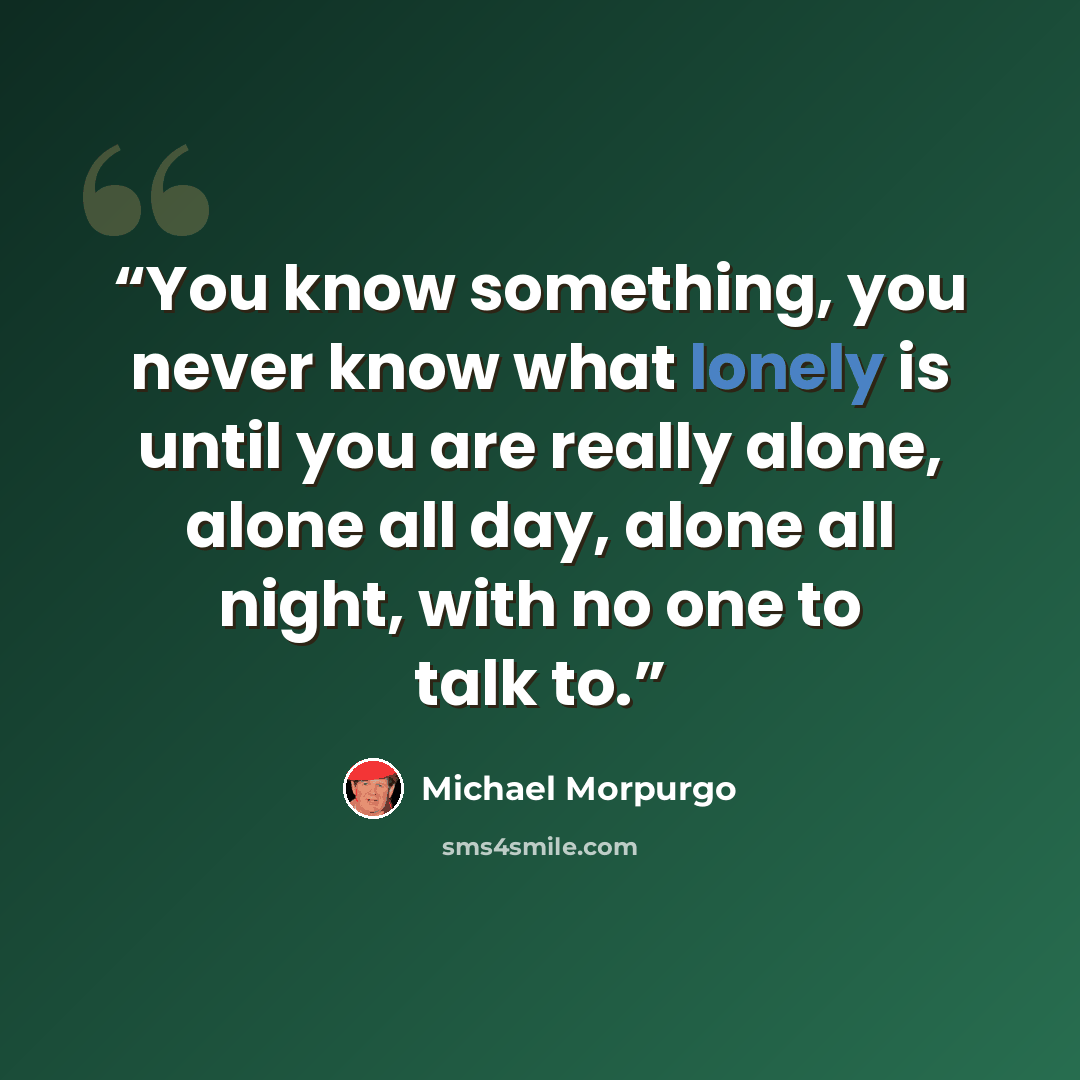 “You know something, you never know what lonely is until you are really alone, alone all day, alone all night, with no one to talk to.” quote by Michael Morpurgo