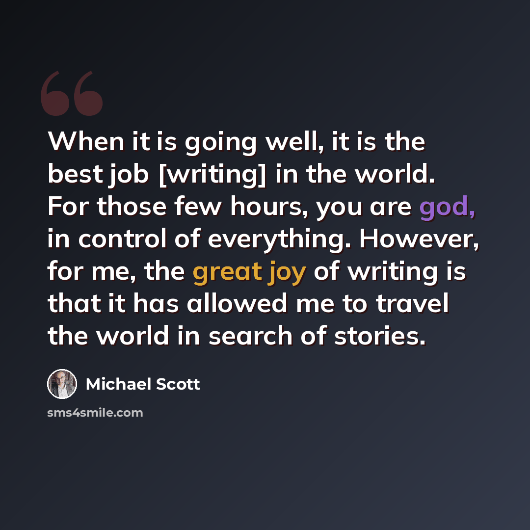 “When it is going well, it is the best job [writing] in the world. For those few hours, you are god, in control of everything. However, for me, the great joy of writing is that it has allowed me to travel the world in search of stories.” quote by Michael Scott