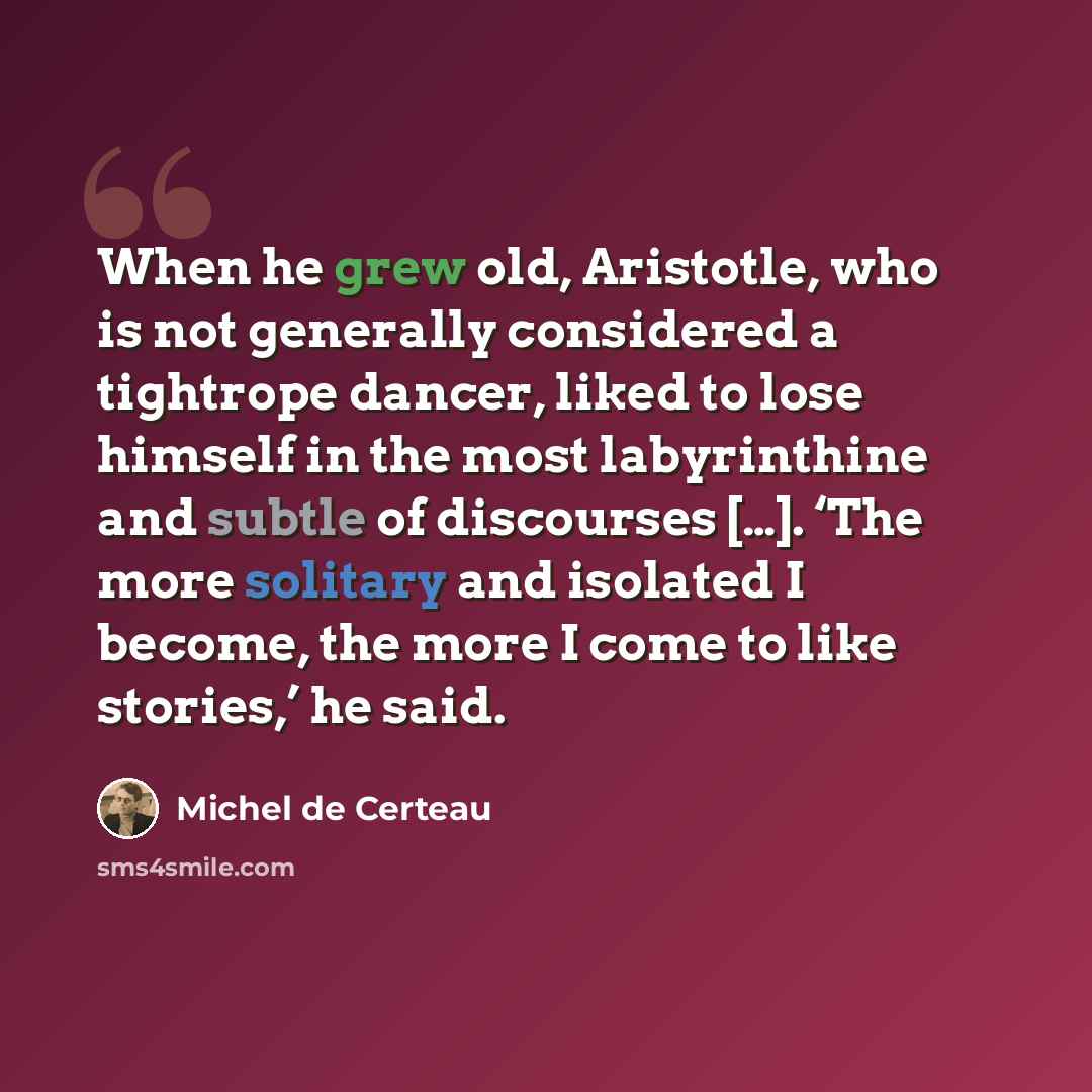 “When he grew old, Aristotle, who is not generally considered a tightrope dancer, liked to lose himself in the most labyrinthine and subtle of discourses […]. ‘The more solitary and isolated I become, the more I come to like stories,’ he said.” quote by Michel de Certeau